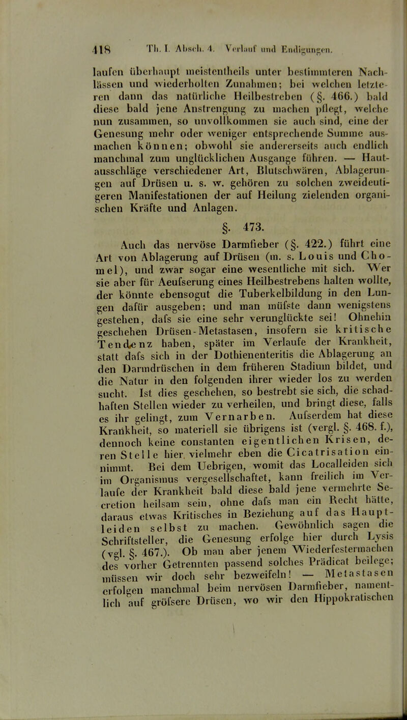 o n laufen übeiliaupl nicistcnlhcils unter besUmmlcren Nach- lässen und wiederholten Zunahmen; bei welchen letzte- ren dann das natürliche Heilbestreben (§. 466.) bald diese bald jene Anstrengung zu machen püegt, welche nun zusammen, so unvollkommen sie auch sind, eine der Genesung mehr oder weniger entsprechende Summe aus- machen können; obwohl sie andererseits auch endlich manchmal zum unglücklichen Ausgange führen. — Haut- ausschläge verschiedener Art, Blutschwären, Ablagerun- gen auf Drüsen u. s. w. gehören zu solchen zweideuti- geren Manifestationen der auf Heilung zielenden organi- schen Kräfte und Anlagen. §. 473. Auch das nervöse Darmtieber (§. 422.) führt eine Art von Ablagerung auf Drüsen (m. s. Louis und Gho- mel), und zwiar sogar eine wesentliche mit sich. Wer sie aber für Aeufserung eines Heilbestrebens halten wollte, der könnte ebensogut die Tuberkelbildung in den Lun- gen dafür ausgeben; und man müfste dann wenigstens gestehen, dafs sie eine sehr verunglückte sei! Ohnehin geschehen Drüsen-Metastasen, insofern sie kritische Tendenz haben, später im Verlaufe der Krankheit, statt dafs sich in der Dothienenteritis die Ablagerung an den Darmdrüschen in dem früheren Stadium bildet, und die Natur in den folgenden ihrer wieder los zu werden sucht. Ist dies geschehen, so bestrebt sie sich, die schad- haften Stellen wieder zu verheilen, und bringt diese, falls es ihr gelingt, zum Vernarben. Aufserdem hat diese Krankheit, so materiell sie übrigens ist (vergl. §. 468. f.), dennoch keine constanten eigentlichen Krisen, de- ren Stelle hier, vielmehr eben die Cicatrisation ein- nimmt. Bei dem Uebrigen, womit das Localleiden sich im Organismus vergesellschaftet, kann freilich im Ver- laufe der Krankheit bald diese bald jene vermehrte Se- cretion heilsam sein, ohne dafs man ein Recht hätte, daraus etwas Kritisches in Beziehung auf das Haupt- leiden selbst zu machen. Gewöhnlich sagen die Schriftsteller, die Genesung erfolge hier durch Lysis (v^l §. 467.). Ob man aber jenem Wiederfestermachen des vorher Getrennten passend solches Prädicat beilege; müssen wir doch sehr bezweifeln! ~ Metastasen erfolgen manchmal beim nervösen Darmficber, nament- lich auf gröfsere Drüsen, wo wir den Hippokratischcn \