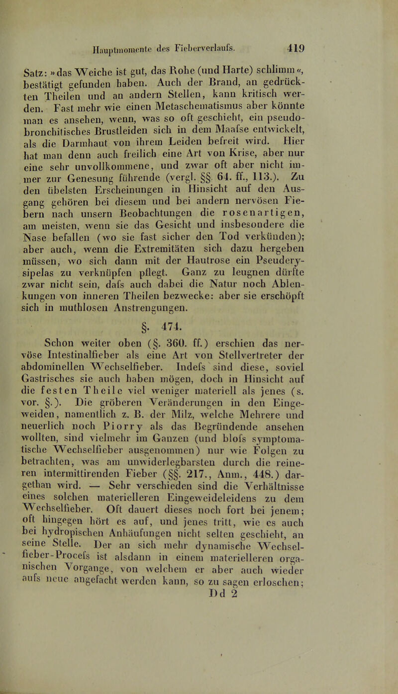 Satz: das Weiche ist gut, das Rohe (und Harte) schlimm«, bestätigt gefunden haben. Auch der Brand, an gedrück- ten Theilen und an andern Stellen, kann kritisch wer- den. Fast mehr wie einen Metaschematismus aber könnte man es ansehen, wenn, was so oft geschieht, ein pseudo- bronchilisches Brustleiden sich in dem Maafse entwickelt, als die Darmhaut von ihrem Leiden befreit wird. Hier hat man denn auch freilich eine Art von Krise, aber nur eine sehr unvollkommene, und zwar oft aber nicht im- mer zur Genesung führende (vergl. §§. 64. ff., 113.). Zu den übelsten Erscheinungen in Hinsicht auf den Aus- gang gehören bei diesem und bei andern nervösen Fie- bern nach unsern Beobachtungen die rosenartigen, am meisten, wenn sie das Gesicht und insbesondere die Nase befallen (wo sie fast sicher den Tod verkünden); aber auch, wenn die Extremitäten sich dazu hergeben müssen, wo sich dann mit der Hautrose ein Pseudery- sipelas zu verknüpfen pflegt. Ganz zu leugnen dürfte zwar nicht sein, dafs auch dabei die Natur noch Ablen- kungen von inneren Theilen bezwecke: aber sie erschöpft sich in muthloseu Anstrengungen. §. 474. Schon weiter oben (§. 360. ff.) erschien das ner- vöse Intestinalfieber als eine Art von Stellvertreter der abdominellen Wechselfieber. Indefs sind diese, soviel Gastrisches sie auch haben mögen, doch in Hinsicht auf die festen Theile viel weniger materiell als jenes (s. vor, §.). Die gröberen Veränderungen in den Einge- weiden, namentlich z. B. der Milz, welche Mehrere und neuerlich noch Piorry als das Begründende ansehen wollten, sind vielmehr im Ganzen (und blofs symptoma- tische Wechselfieber ausgenommen) nur wie Folgen zu betrachten, was am unwiderlegbarsten durch die reine- ren intermittirenden Fieber (§§. 217., Anm., 448.) dar- gethan wird. — Sehr verschieden sind die Verhältnisse eines solchen materielleren Eingeweideleidens zu dem Wechselfieber. Oft dauert dieses noch fort bei jenem; oft hingegen hört es auf, und jenes tritt, wie es auch bei hydropischen Anhäufungen nicht selten geschieht, an seine Stelle. Der an sich mehr dynamische Wechsel- ficber-Procefs ist alsdann in einem materielleren orga- nischen Vorgange, von welchem er aber auch wieder aufs neue angefacht werden kann, so zu sagen erloschen; I)d 2