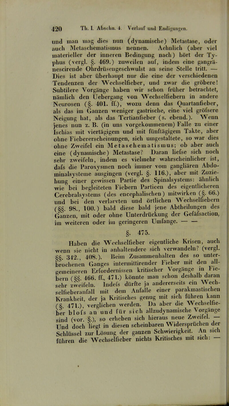 und mau mag dies nun (dynamische) Metastase, oder auch Metaschemalismus nennen. Aehnlich (aber viel materieller der inneren Bedingung nach) hört der Ty- phus (vergl. §. 469.) zuweilen auf, indem eine gangrä- nescirende Ohrdrüsongeschwulst an seine Stelle tritt. — Dies ist aber überhaupt nur die eine der verschiedenen Tendenzen der Wcchseliieber, und zwar die gröbere! Subtilere Vorgänge haben wir schon früher betrachtet, nämlich den Uebergang von Wechseliiebern in andere Neurosen (§. 401. ff.), wozu denn das Quartanfieber, als das im Ganzen weniger gastrische, eine viel gröfsere Neigung hat, als das Tertianfieber (s. ebend.). Wenn jenes nun z. B. (in uns vorgekommenem) Falle zu einer Ischias mit viertägigem und mit fünftägigem Takte, aber ohne Fiebererscheinungen, sich umgestaltete, so war dies ohne Zweifel ein Metaschematismus; ob aber auch eine (dynamische) Metastase? Daran liefse sich noch sehr zweifeln, indem es vielmehr wahrscheinlicher ist, dafs die Paroxysmen noch immer vom gangliären Abdo- miualsysteme ausgingen (vergl. §. 116.), aber mit Zuzie- hung einer gewissen Partie des Spinalsystems: ähnlich wie bei begleiteten Fiebern Particen des eigentlicheren Cerebralsystems (des encephalischen) mitwirken (§. 66.) und bei den verlarvten und örtlichen Wechselfi ehern (§§. 98., lOÜ.) bald diese bald jene Abtheilungen des Ganzen, mit oder ohne Unterdrückung der Gefäfsaction, im weiteren oder im geringeren Umfange. §. 475. Haben die Wochselfieber eigentliche Krisen, auch wenn sie nicht in anhaltendere sich verwandeln? (vergl. §§. 342., 408.). Beim Zusammenhalten des so unter- brochenen Ganges intermittirender Fieber mit den all- gemeineren Erfordernissen kritischer Vorgänge [« Fie- bern (§§ 466. ff., 471.) könnte man schon deshalb daran sehr zweifeln. Indefs dürfte ja andererseits ein Wech- sellieberanfall mit dem Anfalle einer parakmastischen Krankheit, der ja Kritisches genug mit sich führen kann (8 471 ) verglichen werden. Da aber die Wecbsellie- ber blof's an und für sich allzudynamische Vorgänge sind (vor §.), so erheben sich hieraus neue Zweifel. — Und doch liegt in diesen scheinbaren Widersprüchen der Schlüssel zur Lösung der ganzen Schwierigkeit. An sich führen die Wechselficber nichts Kritisches mit sich: —