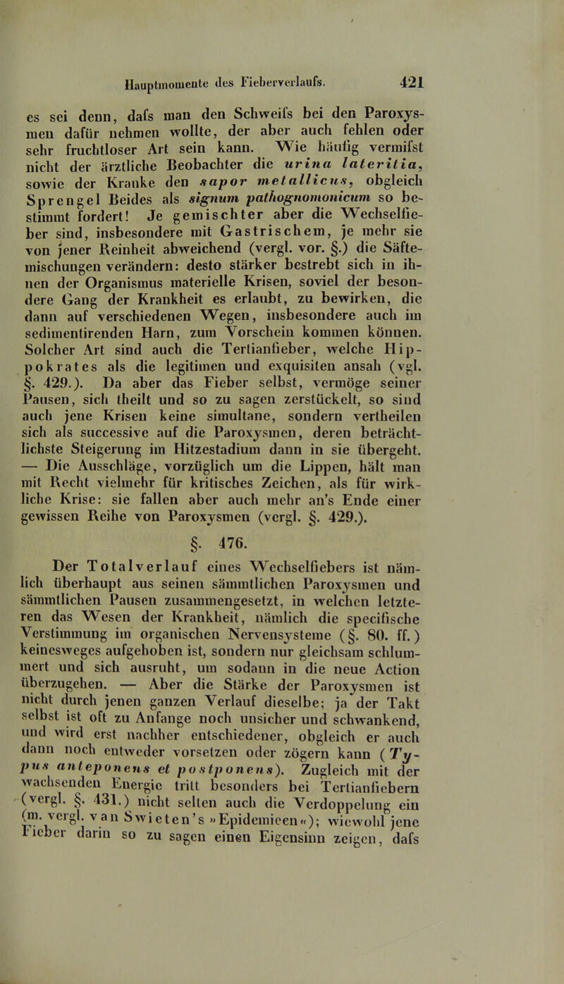 es sei denn, dafs man den Schweifs bei den Paroxys- meu dafür nehmen wollte, der aber auch fehlen oder sehr fruchtloser Art sein kann. Wie häufig vermifst nicht der ärztliche Beobachter die urina lateritia, sowie der Kranke den sapor metallicns, obgleich Sprengel Beides als signum pathognomonicum so be- stimmt fordert! Je gemischter aber die Wechselfie- ber sind, insbesondere mit Gastrischem, je mehr sie von jener Reinheit abweichend (vergl. vor. §.) die Säfte- mischungen verändern: desto stärker bestrebt sich in ih- nen der Organismus materielle Krisen, soviel der beson- dere Gang der Krankheit es erlaubt, zu bewirken, die dann auf verschiedenen Wegen, insbesondere auch im sedimentirenden Harn, zum Vorschein kommen können. Solcher Art sind auch die Terlianfieber, welche Hip- pokrates als die legitimen und exquisiten ansah (vgl. §. 429.). Da aber das Fieber selbst, vermöge seiner Pausen, sich theilt und so zu sagen zerstückelt, so sind auch jene Krisen keine simultane, sondern vertheilen sich als successive auf die Paroxjsmen, deren beträcht- lichste Steigerung im Hitzestadium dann in sie übergeht. — Die Ausschläge, vorzüglich um die Lippen, hält man mit Recht vielmehr für kritisches Zeichen, als für wirk- liche Krise: sie fallen aber auch mehr an's Ende einer gewissen Reihe von Paroxysmen (vergl. §. 429.). §. 476. Der Total verlauf eines Wechselfi ebers ist näm- lich überhaupt aus seinen sämmtlichen Paroxysmen und sämmtlichen Pausen zusammengesetzt, in welchen letzte- ren das Wesen der Krankheit, nämlich die specifische Verstimmung im organischen Nervensysteme (§. 80. ff.) keinesweges aufgehoben ist, sondern nur gleichsam schlum- mert und sich ausruht, um sodann in die neue Action überzugehen. — Aber die Stärke der Paroxysmen ist nicht durch jenen ganzen Verlauf dieselbe; ja der Takt selbst ist oft zu Anfange noch unsicher und schwankend, und wird erst nachher entschiedener, obgleich er auch dann noch entweder vorsetzen oder zögern kann ( Ty- pus anteponens et postponens). Zugleich mit der wachsenden Energie tritt besonders bei Tertianfiebern (vergl. §. 431.) nicht seilen auch die Verdoppelung ein (m. vergl van Swieten's »Epidemicen«); wiewohl jene lieber dann so zu sagen einen Eigensinn zeigen, dafs