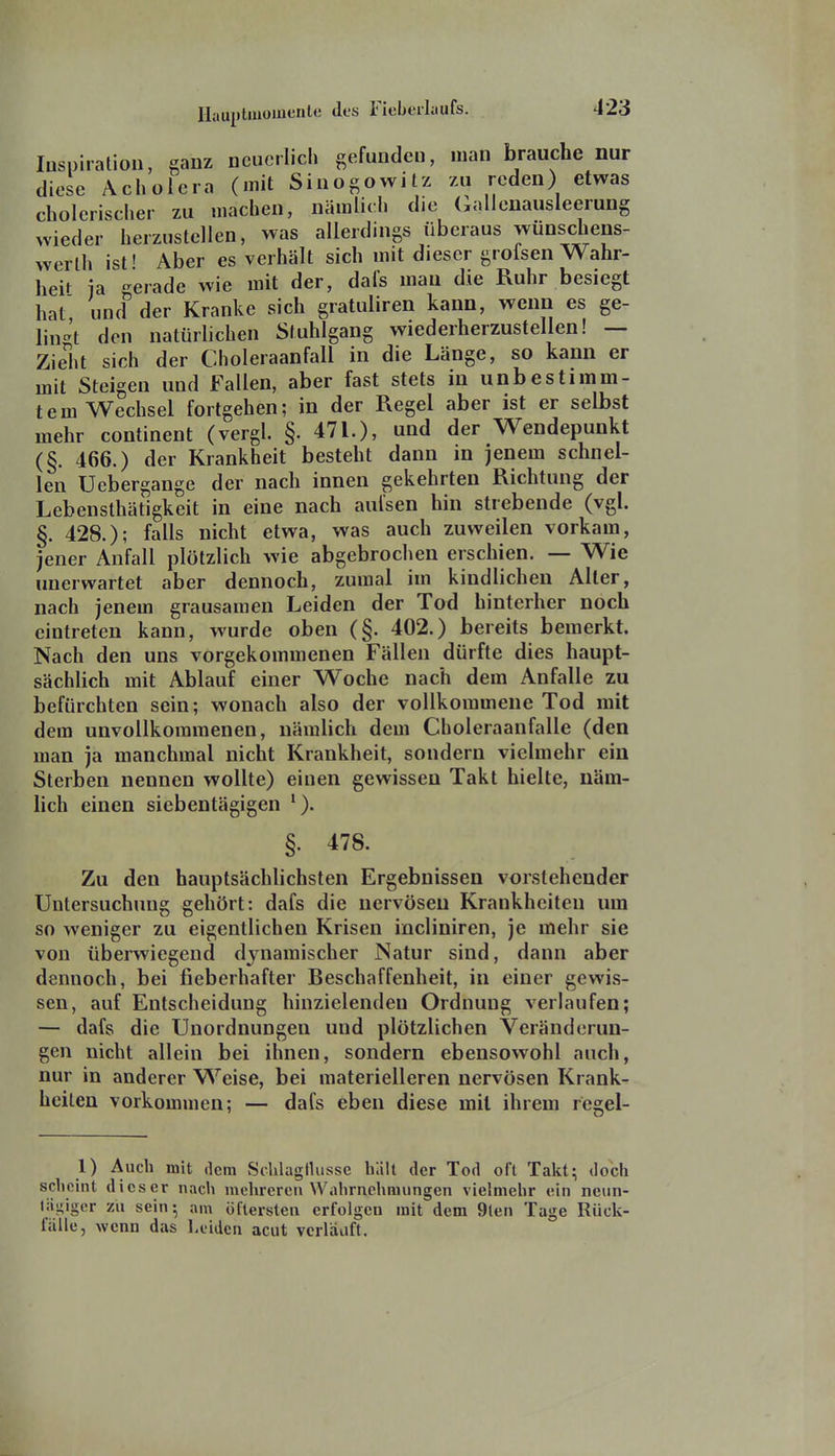 Inspiration, ganz neuerlich gefunden, man brauche nur diese Acholera (mit Sinogowitz zu reden) etwas cholerischer zu machen, nämlich die Gallenausleerung wieder herzustellen, was allerdings überaus wünschens- werth ist' Aber es verhält sich mit dieser groisen Wahr- heU ia gerade wie mit der, dafs mau die Ruhr besiegt hat und der Kranke sich gratuliren kann, wenn es ge- lingt den natürlichen Stuhlgang wiederherzustellen! — Zielit sich der Choleraanfall in die Länge, so kann er mit Steigen und Fallen, aber fast stets in unbestimm- tem Wechsel fortgehen; in der Regel aber ist er selbst mehr continent (vergl. §. 471.), und der Wendepunkt (§. 466.) der Krankheit besteht dann m jenem schnel- len TJebergange der nach innen gekehrten Richtung der Lebensthätigkeit in eine nach aufsen hin strebende (vgl. §. 428.); falls nicht etwa, was auch zuweilen vorkam, jener Anfall plötzlich wie abgebrochen erschien. — Wie unerwartet aber dennoch, zumal im kindlichen Alter, nach jenem grausamen Leiden der Tod hinterher noch eintreten kann, wurde oben (§. 402.) bereits bemerkt. Nach den uns vorgekommenen Fällen dürfte dies haupt- sächlich mit Ablauf einer Woche nach dem Anfalle zu befürchten sein; wonach also der vollkommene Tod mit dem unvollkommenen, nämlich dem Choleraanfalle (den man ja manchmal nicht Krankheit, sondern vielmehr ein Sterben nennen wollte) einen gewissen Takt hielte, näm- hch einen siebentägigen *). §. 478. Zu den hauptsächlichsten Ergebnissen vorstehender Untersuchung gehört: dafs die nervösen Krankheiten um so weniger zu eigentlichen Krisen incliniren, je mehr sie von überwiegend dynamischer Natur sind, dann aber dennoch, bei fieberhafter Beschaffenheit, in einer gewis- sen, auf Entscheidung hinzielenden Ordnung verlaufen; — dafs die Unordnungen und plötzlichen Veränderun- gen nicht allein bei ihnen, sondern ebensowohl auch, nur in anderer Weise, bei materielleren nervösen Krank- heiten vorkommen; — dafs eben diese mit ihrem rcgel- 1) Auch mit dem SclilagHusse hält der Tod oft Takt; doch scheint dieser nach mehreren Wahrnehnuingen vielmehr ein neun- lii^igcr zu sein; am öftersten erfolgen mit dem 9len Tage Rück- fälle, wenn das Leiden acut verläuft.