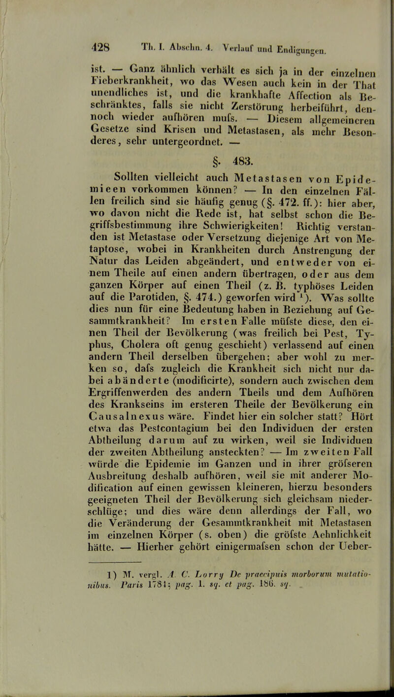 ist. — Ganz ähnlich verhält es sich ja in der einzelnen Fieberkrankheit, wo das Wesen auch kein in der That unendliches ist, und die krankhafte Affection als Be- schränktes, falls sie nicht Zerstörung herbeiführt, den- noch wieder aufhören mufs. — Diesem allgemeineren Gesetze sind Krisen und Metastasen, als mehr Beson- deres, sehr untergeordnet. — §. 483. Sollten vielleicht auch Metastasen von Epide- mieen vorkommen können? — In den einzelnen Fäl- len freilich sind sie häufig genug (§. 472. ff.): hier aber, wo davon nicht die Rede ist, hat selbst schon die Be- griffsbestimmung ihre Schwierigkeiten! Richtig verstan- den ist Metastase oder Versetzung diejenige Art von Me- taptose, wobei in Krankheiten durch Anstrengung der Natur das Leiden abgeändert, und entweder von ei- nem Theile auf einen andern übertragen, oder aus dem ganzen Körper auf einen Theil (z. B. typhöses Leiden auf die Parotiden, §. 474.) geworfen wird ^). Was sollte dies nun für eine Bedeutung haben in Beziehung auf Ge- sammtkrankheit? Im ersten Falle müfste diese, den ei- nen Theil der Bevölkerung (was freilich bei Pest, Ty- phus, Cholera oft genug geschieht) verlassend auf einen andern Theil derselben übergehen; aber wohl zu mer- ken so, dafs zugleich die Krankheit sich nicht nur da- bei abänderte (modificirte), sondern auch zwischen dem Ergriffenwerden des andern Theils und dem Aufhören des Krankseins im ersteren Theile der Bevölkerung ein Causa In ex US wäre. Findet hier ein solcher statt? Hört etwa das Pestcontagium bei den Individuen der ersten Abtheilung darum auf zu wirken, weil sie Individuen der zweiten Abtheilung ansteckten? — Im zweiten P'all würde die Epidemie im Ganzen und in ihrer gröfseren Ausbreitung deshalb aufhören, weil sie mit anderer Mo- dification auf einen gewissen kleineren, hierzu besonders geeigneten Theil der Bevölkerung sich gleichsam nieder- schlüge; und dies wäre denn allerdings der Fall, wo die Veränderung der Gesammtkrankheit mit Metastasen im einzelnen Körper (s. oben) die gröfste Achnlichkeit hätte. — Hierher gehört einigermafsen schon der Ueber- 1) M. vergl. A. C. Larry De praecipuis morborurn mulalio- uibm. Paris 1781; pag. 1. sq. et pag. sq.