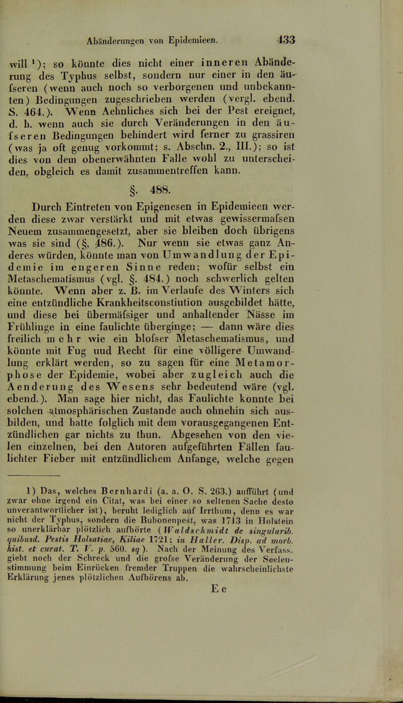 will so könnte dies nicht einer inneren Abände- rung des Typhus selbst, sondern nur einer in den äu- fseren (wenn auch noch so verborgenen und unbekann- ten) Bedingungen zugeschrieben werden (vergl. ebend. S. 464.). Wenn Aehnliches sich bei der Pest ereignet, d. h. wenn auch sie durch Veränderungen in den äu- fseren Bedingungen behindert wird ferner zu grassiren (was ja oft genug vorkommt; s. Abschn. 2., III.); so ist dies von dem obenerwähnten Falle wohl zu unterschei- den, obgleich es damit zusammentreffen kann. §. 488. Durch Eintreten von Epigenesen in Epidemieen wer- den diese zwar verstärkt und mit etwas gewissermafsen Neuem zusammengesetzt, aber sie bleiben doch übrigens was sie sind (§, 486.). Nur wenn sie etwas ganz An- deres würden, könnte man von Umwandlung der Epi- demie im engeren Sinne reden; wofür selbst ein Metaschematismus (vgl. §. 484.) noch schwerlich gelten könnte. Wenn aber z. ß. im Verlaufe des Winters sich eine entzündliche Krankheitsconstiution ausgebildet hätte, und diese bei übermäfsiger und anhaltender Nässe im Frühliuge in eine faulichte überginge; — dann wäre dies freilich mehr wie ein blofser Metaschematismus, und könnte mit Fug und Recht für eine völligere Umwand- lung erklärt werden, so zu sagen für eine Metamor- phose der Epidemie, wobei aber zugleich auch die Aenderung des Wesens sehr bedeutend wäre (vgl. ebend.). Man sage hier nicht, das Faulichte konnte bei solchen atmosphärischen Zustande auch ohnehin sich aus- bilden, und hatte folglich mit dem vorausgegangenen Ent- zündlichen gar nichts zu thun. Abgesehen von den vie- len einzelnen, bei den Autoren aufgeführten Fällen fau- lichter Fieber mit entzündlichem Anfange, welche gegen 1) Das, welches Bernliardi (a. a. O. S. 263.) aufführt (und zwar ohne irgend ein Citat, was hei einer , so seltenen Sache desto unverantwortlicher ist), heruht lediglich ai*f Irrthiim, denn es war nicht der Tjphus, sondern die Bubonenpesf, was 1713 in Holstein so unerklärbar plötzlich aufhörte {Waldschmidt de süigularib. qnibusd. Pestis Holsatiae, Kiline 1721; in Haller. Disp. ad viorb. hist. et curat. T. V. p. 560. sg ). Nach der Meinung des Verfass. giebt noch der Schreck und die grofse Veränderung der Seelen- stimniung beim Einrücken fremder Truppen die wahrscheinlichste Erklärung jenes plötzlichen Aufliörens ab. Ee