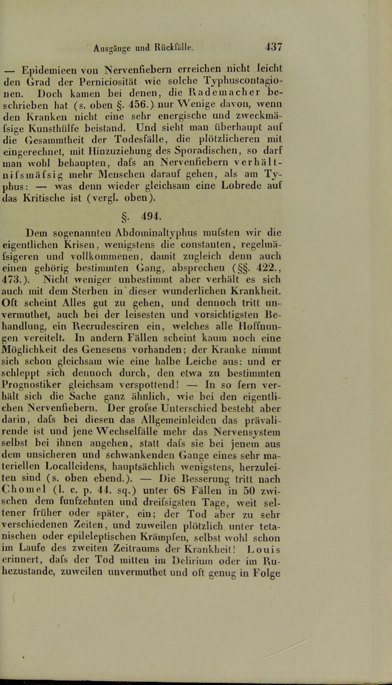 — Epidemieen von Nervenfiebern erreichen nicht leicht den Grad der Perniciosität wie solche Tjphuscontagio- nen. Doch kamen bei denen, die Rad ein acher be- schrieben hat (s. oben §. 456.) nur Wenige davon, wenn den Kranken nicht eine sehr energische und zweckmä- fsige Kunsthülfe beistand. Und sieht man überhaupt auf die Gesammlheit der Todesfälle, die plötzlicheren mit eingerechnet, mit Hinzuziehung des Sporadischen, so darf man wohl behaupten, dafs an Nervenfiebern verhält- nifsmäfsig mehr Menschen darauf gehen, als am Ty- phus: — was denn wieder gleichsam eine Lobrede auf das Kritische ist (vergl. oben). §. 494. Dem sogenannten Abdominaltjphus mufsten wir die eigentlichen Krisen, wenigstens die constanten, regelmä- fsigeren und vollkommenen, damit zugleich denn auch einen gehörig bestimmten Gang, absprechen (§§. 422., 473.). Nicht weniger unbestimmt aber verhält es sich auch mit dem Sterben in dieser wunderlichen Krankheit. Oft scheint Alles gut zu gehen, und dennoch tritt un- vermuthet, auch bei der leisesten und vorsichtigsten Be- handlung, ein Recrudesciren ein, welches alle Hoffnun- gen vereitelt. In andern Fällen scheint kaum noch eine Möglichkeit des Genesens vorhanden; der Krauke nimmt sich schon gleichsam wie eine halbe Leiche aus: und er schleppt sich dennoch durch, den etwa zu bestimmten Prognostiker gleichsam verspottend! — In so fern ver- hält sich die Sache ganz ähnlich, wie bei den eigentli- chen Nervenfiebern. Der grofse Unterschied besteht aber darin, dafs bei diesen das Allgemeinleiden das prävali- rende ist und jene Wechselfälle mehr das Nervensystem selbst bei ihnen angehen, statt dafs sie bei jenem aus dem unsicheren und schwankenden Gange eines sehr ma- teriellen Localleidens, hauptsächlich wenigstens, herzulei- ten sind (s. oben ebend.). — Die Besserung tritt nach Chomel (l. c. p. 44. sq.) unter 68 Fällen in 50 zwi- schen dem fünfzehnten und dreifsigsten Tage, weit sel- tener früher oder später, ein; der Tod aber zu sehr verschiedenen Zeiten, und zuweilen plötzlich unter teta- nischen oder epileleptischen Krämpfen, selbst wohl schon im Laufe des zweiten Zeitraums der Krankheit! Louis erinnert, dafs der Tod mitten im Delirium oder im Ru- hezustände, zuweilen unvermuthet und oft genug in Folge