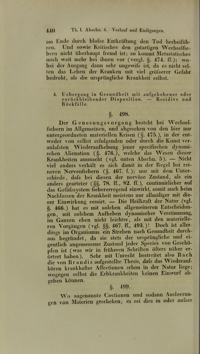 am Ende durch blofsc Entkräftung den Tod herbeifüh- ren. Und sowie Kritisches den gutartigen Wechselfie- bern nicht überhaupt fremd ist; so kommt Metaslatischcs noch weit mehr bei ihnen vor (vergl. §. 474. ff.); wo- bei der Ausgang dann sehr ungewifs ist, da es nicht sel- ten das Leben der Kranken mit viel gröfserer Gefahr bedroht, als die ursprüngliche Krankheit selbst. b. Uebergan^ in Gesundheit mit aufgehobener oder zurückbleibender Disposition. — Recidive und Rückfälle. §. 498. Der Genesungsvorgang besteht bei Wechsel- fiebern im Allgemeinen, und abgesehen von den hier nur untergeordneten materiellen Krisen (§. 475.), in der ent- weder von selbst erfolgenden oder durch die Kunst ver- anlafsten Wiederaufhebung jener specifischen dynami- schen Alienation (§. 476.), welche das Wesen dieser Krankheiten ausmacht (vgl. unten Abschn. 5). — Nicht viel anders verhält es sich damit in der Regel bei rei- neren Nervenfiebern (§. 467. f.); nur mit dem Unter- schiede, dafs bei diesen der nervöse Zustand, als ein anders gearteter (§§, 78. ff., 82. ff.), continuirlicher auf das Gefäfssjstem fiebererregend einwirkt, somit auch beim Nachlassen der Krankheit meistens nur allmäliger mit die- ser Einwirkung cessirt. — Die Heilkraft der Natur (vgl. §. 466.) hat es mit solchen allgemeineren Entscheidun- gen, mit solchem Aufheben dynamischer Versfimmung, im Ganzen eben nicht leichter, als mit den materielle- ren Vorgängen (vgl. §§. 467. ff., 493.)! Doch ist aller- dings im Organismus ein Streben nach Gesundheit durch- aus begründet, da sie stets der ursprüngliche und ei- gentlich angemessene Zustand jeder Species von Geschö- pfen ist (was wir in früheren Schriften öfters näher er- örtert haben). Sehr mit Unrecht bestreitet also Bach die von Brandis aufgestellte Thesis, dafs das Wiederauf- höreu krankhafter Affectionen schon in der Natur liege; wogegen selbst die Erbkrankheiten keinen Einwurf ab- geben können. §. 499. Wo sogenannte Coctionen und sodann Ausleerun- gen von Materien geschehen, es sei dies in oder aufscr