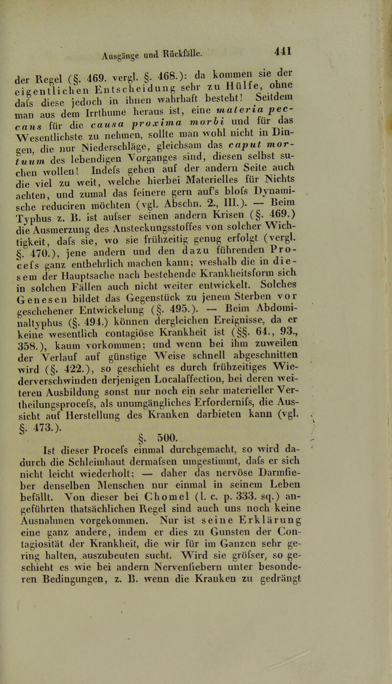 der Regel (§. 469. vergl. §. 468.): da kommen sie der eigentlichen Entscheidung sehr zu Hülfe ohne dafs diese jedoch in ihnen wahrhaft besteht! Seitdem man aus dem Irrthume heraus ist, materia pec- cans für die causa proxima morhi und für das Wesentlichste zu nehmen, sollte man wohl nicht in Dm- een die nur Niederschläge, gleichsam das caput mor- tuiim des lebendigen Vorganges sind, diesen selbst su- chen wollen! Indefs gehen auf der andern Seile auch die viel zu weit, welche hierbei Materielles für Nichts achten, und zumal das feinere gern auf's blofs Dynami- sche reduciren möchten (vgl. Abschn. 2., III.). Beim Typhus z. B. ist aufser seinen andern Krisen (§. 469.) die Ausmerzung des Ansteckungsstoffes von solcher Wich- tigkeit, dafs sie, wo sie frühzeitig genug erfolgt (vergl. §.'470.), jene andern und den dazu führenden Pro- cefs ganz entbehrlich machen kann; weshalb die in die- sem der Hauptsache nach bestehende Krankheitsform sich in solchen Fällen auch nicht weiter entwickelt. Solches Genesen bildet das Gegenstück zu jenem Sterben vor geschehener Eutwickelung (§. 495.). — Beim Abdomi- naltyphus (§. 494.) können dergleichen Ereignisse, da er keine wesentlich contagiöse Krankheit ist (§§. 64., 93., 358.), kaum vorkommen; und wenn bei ihm zuweilen der Verlauf auf günstige Weise schnell abgeschnitten wird (§. 422.), so geschieht es durch frühzeitiges Wie- derverschwinden derjenigen Localaffecliou, bei deren wei- teren Ausbildung sonst nur noch ein sehr materieller Ver- theilungsprocefs, als unumgängliches Erfordernifs, die Aus- sicht auf Herstellung des Kranken darbieten kann (vgl. §. 473.). §. 500. Ist dieser Procefs einmal durchgemacht, so wird da- durch die Schleimhaut dermafsen umgestimmt, dafs er sich nicht leicht wiederholt; — daher das nervöse Darmfie- ber denselben Menschen nur einmal in seinem Leben befällt. Von dieser bei Chomel (l. c. p. 333. sq.) an- geführten ihatsächlichen Regel sind auch uns noch keine Ausnahmen vorgekommen. Nur ist seine Erklärung eine ganz andere, indem er dies zu Gunsten der Con- tagiosität der Krankheit, die wir für im Ganzen sehr ge- ring halten, auszubeuten sucht. Wird sie gröfser, so ge- schieht es wie bei andern Nerveniiebern unter besonde- ren Bedingungen, z. B. wenn die Kranken zu gedrängt