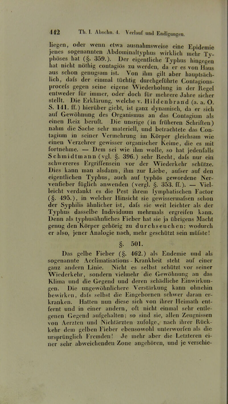 liegen, oder wenn etwa ausnahmsweise eine Epidemie jenes sogenannten Abdominaltyphus wirklich mehr Ty- phöses hat (§. 359.). Der eigentliche Typhus hingegen hat nicht nölhig contagios zu werden, da er es von Haus aus schon genugsam ist. Von ihm gilt aber hauptsäch- lich, dals der einmal tüchtig durchgeführte Conlagions- proceis gegen seine eigene Wiederholung in der Regel entweder für immer, oder doch für mehrere Jahre sicher stellt. Die Erklärung, welche v. Hi 1 denbrand (a. a. O. S. 141. ff.) hierüber giebt, ist ganz dynamisch, da er sich auf Gewöhnung des Organismus an das Contagium als einen Reiz beruft. Die unsrige (in früheren Schriften) nahm die Sache sehr materiell, und betrachtete das Con- tagium in seiner Vermehrung im Körper gleichsam wie einen Verzehrer gewisser organischer Keime, die es mit fortnehme. — Dem sei wie ihm wolle, so hat jedenfalls Schmidtmann (vgl. §. 396.) sehr Recht, dafs nur ein schwereres Ergriffensein vor der Wiederkehr schütze. Dies kann man alsdann, ihm zur Liebe, aufser auf den eigentlichen Typhus, auch auf typhös gewordene Ner- venfieber füglich anwenden (vergl. §. 353. ff.). — Viel- leicht verdankt es die Pest ihrem lymphatischen Factor (§. 495.), in welcher Hinsicht sie gewissermafsen schon der Syphilis ähnlicher ist, dafs sie weit leichter als der Typhus dasselbe Individuum mehrmals ergreifen kann. Denn als typhusähnliches Fieber hat sie ja übrigens Macht genug den Körper gehörig zu durchseuchen; wodurch er also, jener Analogie nach, mehr geschützt sein mülste! §. 501. Das gelbe Fieber (§. 462.) als Endemie und als sogenannte Acclimalisalions - Krankheit steht auf einer ganz andern Linie. Nicht es selbst schützt vor seiner Wiederkehr, sondern vielmehr die Gewöhnung an das Klima und die Gegend und deren schädliche Einwirkun- gen. Die ungewöhnlichere Verstärkung kann ohnehin bewirken, dafs selbst die Eingeborncn schwer daran er- kranken. Hatten nun diese sich von ihrer Heimalh ent- fernt und in einer andern, oft nicht einmal sehr entle- genen Gegend aufgehalten; so sind sie, allen Zeugnissen von Aerzten und Nichlärzten zufolge,, nach ihrer Rück- kehr dem gelben Fieber ebensowohl unterworfen als die ursprünglich Fremden! Je mehr aber die Letzteren ei- ner sehr abweichenden Zone angehören, und je verschic-