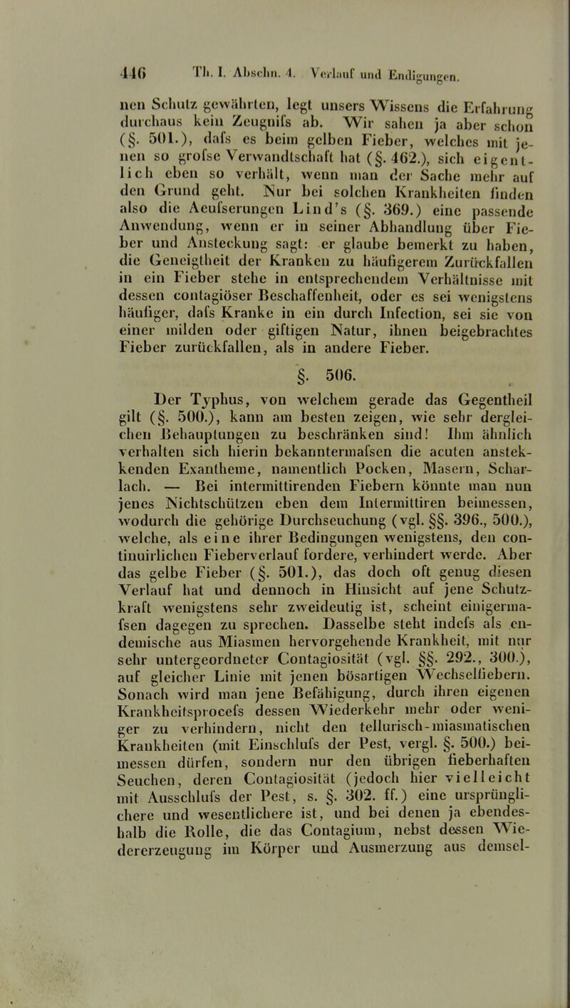 neu Schulz gcwahrlcn, legt unsers Wissens die Erfahruii'^ durchaus kein Zcugnifs ab. Wir sahen ja aber schon (§. 501.), <iafs es beim gelben Fieber, welches mit je- nen so grofse Verwandtschaft hat (§. 462.), sich eigent- lich eben so verhält, wenn man der Sache mehr auf den Grund geht. Nur bei solchen Krankheiten linden also die Aeufserungen Lind's (§. 369.) eine passende Anwendung, wenn er in seiner Abhandlung über Fie- ber und Ansteckung sagt: er glaube bemerkt zu haben, die Geneigtheit der Kranken zu häufigerem Zurückfallen in ein Fieber stehe in entsprechendem Verhältnisse mit dessen contagiöser Beschaffenheit, oder es sei wenigstens häufiger, dafs Kranke in ein durch Infection, sei sie von einer milden oder giftigen Natur, ihnen beigebrachtes Fieber zurückfallen, als in andere Fieber. §. 506. Der Typhus, von welchem gerade das Gegentheil gilt (§. 500.), kann am besten zeigen, wie sehr derglei- chen Behauptungen zu beschränken sind! Ihm ähnlich verhalten sich hierin bekanntermafsen die acuten anstek- kenden Exantheme, namentlich Pocken, Masern, Schar- lach. — Bei intermittirenden Fiebern könnte man nun jenes Nichtschülzen eben dem Intermiltiren beimessen, wodurch die gehörige Durchseuchung (vgl. §§. 396., 500.), welche, als eine ihrer Bedingungen wenigstens, den con- tinuirlicheu Fieberverlauf fordere, verhindert werde. Aber das gelbe Fieber (§. 501.), das doch oft genug diesen Verlauf hat und dennoch in Hinsicht auf jene Schutz- kraft wenigstens sehr zweideutig ist, scheint einigerma- fsen dagegen zu sprechen. Dasselbe steht indefs als en- demische aus Miasmen hervorgehende Krankheit, mit nur sehr untergeordneter Contagiosität (vgl. §§. 292., 300.), auf gleicher Linie mit jenen bösartigen Wechselfiebern. Sonach wird man jene Befähigung, durch ihren eigenen Krankhcitsprocefs dessen Wiederkehr mehr oder weni- ger zu verhindern, nicht den tellurisch-miasmatischen Krankheiten (mit Einschlufs der Pest, vergl. §. 500.) bei- messen dürfen, sondern nur den übrigen fieberhaften Seuchen, deren Contagiosität (jedoch hier vielleicht mit Ausschlufs der Pest, s. §. 302. ff.) eine ursprüngli- chere und wesentlichere ist, und bei denen ja ebendes- halb die Rolle, die das Contagium, nebst dessen Wie- dererzeugung im Körper und Ausmerzung aus demsel-