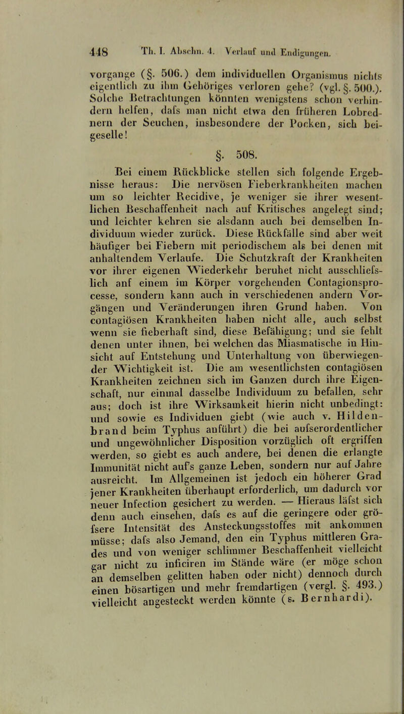 vorgange (§. 506.) dem individuellen Organismus nichts cigcntiicli zu ihm Gehöriges verloren gehe? (vgl. §. 500.). Solche Bclrachlungen könnten wenigstens schon verhin- dern helfen, dals man nicht etwa den früheren Lobred- nern der Seuchen, insbesondere der Pocken, sich bei- geselle ! §. 508. Bei einem Rückblicke stellen sich folgende Ergeb- nisse heraus: Die nervösen Fieberkrankheiten machen um so leichter Recidive, je weniger sie ihrer wesent- lichen Beschaffenheit nach auf Kritisches angelegt sind; und leichter kehren sie alsdann auch bei demselben In- dividuum wieder zurück. Diese Rückfälle sind aber weit häufiger bei Fiebern mit periodischem als bei denen mit anhaltendem Verlaufe. Die Schutzkraft der Krankheiten vor ihrer eigenen Wiederkehr beruhet nicht ausschliefs- lich anf einem im Körper vorgehenden Contagionspro- cesse, sondern kann auch in verschiedenen andern Vor- gängen und Veränderungen ihren Grund haben. Von contagiösen Krankheiten haben nicht alle, auch selbst wenn sie fieberhaft sind, diese Befähigung; und sie fehlt denen unter ihnen, bei welchen das Miasmatische in Hin- sicht auf Entstehung und Unterhaltung von überwiegen- der Wichtigkeit ist. Die am wesentlichsten contagiösen Krankheiten zeichnen sich im Ganzen durch ihre Eigen- schaft, nur einmal dasselbe Individuum zu befallen, sehr aus; doch ist ihre Wirksamkeit hierin nicht unbedingt: und sowie es Individuen giebt (wie auch v. Hilden- brand beim Typhus anführt) die bei aufserordentlicher und ungewöhnlicher Disposition vorzüglich oft ergriffen werden, so giebt es auch andere, bei denen die erlangte Immunität nicht aufs ganze Leben, sondern nur auf Jahre ausreicht. Im Allgemeinen ist jedoch ein höherer Grad jener Krankheiten überhaupt erforderlich, um dadurch vor neuer Infection gesichert zu werden. — Hieraus läfst sich denn auch einsehen, dafs es auf die geringere oder grö- fsere Intensität des Ansteckungsstoffes mit ankommen müsse; dafs also Jemand, den ein Typhus mittleren Gra- des und von weniger schlimmer Beschaffenheit vielleicht gar nicht zu inficiren im Stände wäre (er möge schon an demselben gelitten haben oder nicht) dennoch durch einen bösartigen und mehr fremdartigen (vergl. §. 493.) vielleicht angesteckt werden könnte (s. Bernhardi).