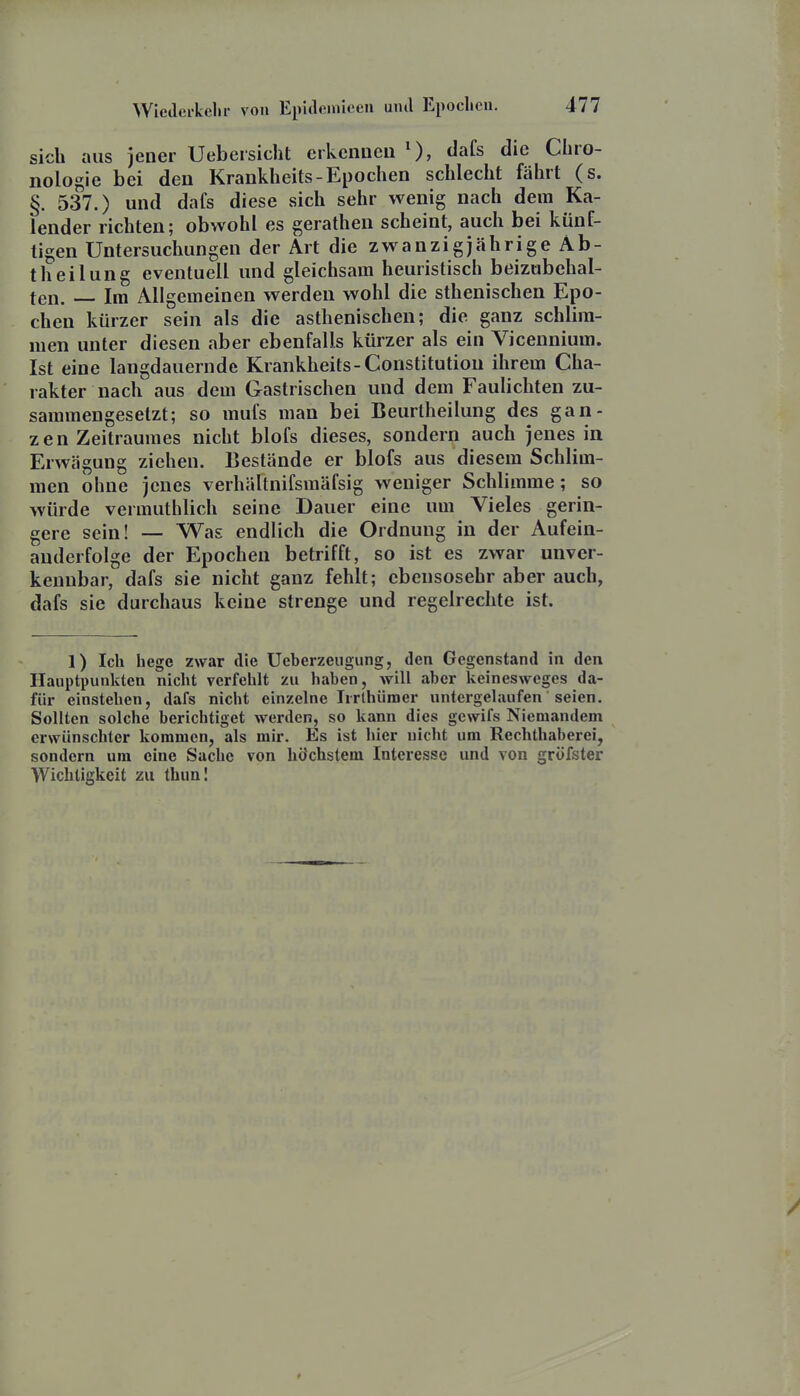 sich aus jener Uebersiclit erkeiiDeu dafs die Chro- nologie bei den Krankheits-Epochen schlecht fährt (s. §. 537.) und dafs diese sich sehr wenig nach dem Ka- lender richten; obwohl es gerathen scheint, auch bei künf- tigen Untersuchungen der Art die zwanzigjährige Ab- theilung eventuell und gleichsam heuristisch beizubehal- ten. Im Allgemeinen werden wohl die sthenischen Epo- chen kürzer sein als die asthenischen; die ganz schlim- men unter diesen aber ebenfalls kürzer als ein Vicennium. Ist eine langdauernde Krankheits-Constitution ihrem Cha- rakter nach aus dem Gastrischen und dem Faulichten zu- sammengesetzt; so mufs man bei Beurtheilung des gan- zen Zeitraumes nicht blofs dieses, sondern auch jenes in Erwägung ziehen. Bestände er blofs aus diesem Schlim- men ohne jenes verhältnifsmäfsig weniger Schlimme; so würde vermuthlich seine Dauer eine um Vieles gerin- gere sein! — Was endlich die Ordnung in der Aufein- anderfolge der Epochen betrifft, so ist es zwar unver- kennbar, dafs sie nicht ganz fehlt; ebensosehr aber auch, dafs sie durchaus keine strenge und regelrechte ist. 1) Ich hege zwar die Ueberzeugung, den Gegenstand in den Hauptpunkten nicht verfehlt zu haben, will aber keineswcges da- für einstehen, dafs nicht einzelne Irrlhümer untergelaufen seien. Sollten solche berichtiget werden, so kann dies gewifs Niemandem erwünschter kommen, als mir. Es ist hier nicht um Rechthaberei, sondern um eine Sache von höchstem Interesse und von gröfster Wichtigkeit zu thuni