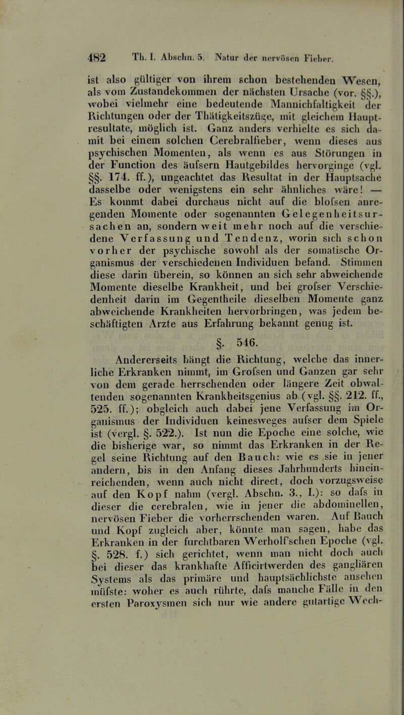 ist also gültiger von ihrem schon bestehenden Wesen, als vom Zustandekommen der nächsten Ursache (vor. §§.), wobei vielmehr eine bedeutende Mannichfaltigkeit der Richtungen oder der Thäligkeitszüge, mit gleichem Haupt- resultate, möglich ist. Ganz anders verhielte es sich da- mit bei einem solchen Cerebralfieber, wenn dieses aus psychischen Momenten, als wenn es aus Störungen in der Function des äufsern Hautgebildes hervorginge (vgl. §§. 174. ff.), ungeachtet das Resultat in der Hauptsache dasselbe oder wenigstens ein sehr ähnliches wäre! — Es kommt dabei durchaus nicht auf die blofsen anre- genden Momente oder sogenannten Gelegenheitsur- sachen an, sondern weit mehr noch auf die verschie- dene Verfassung und Tendenz, worin sich schon vorher der psychische sowohl als der somatische Or- ganismus der verschiedenen Individuen befand. Stimmen diese darin überein, so können an sich sehr abweichende Momente dieselbe Krankheit, und bei grofser Verschie- denheit darin im Gegentheile dieselben Momente ganz abweichende Krankheiten hervorbringen, was jedem be- schäftigten Arzte aus Erfahrung bekannt genug ist. §. 546. Andererseits hängt die Richtung, welche das inner- liche Erkranken nimmt, im Grofsen und Ganzen gar sehr von dem gerade herrschenden oder längere Zeit obwal- tenden sogenannten Krankheitsgenius ab (vgl. §§. 212. ff., 525. ff.); obgleich auch dabei jene Verfassung im Or- ganismus der Individuen keinesweges aufser dem Spiele ist (vergl. §. 522.). Ist nun die Epoche eine solche, wie die bisherige war, so nimmt das Erkranken in der Re- gel seine Richtung auf den Bauch: wie es sie in jener andern, bis in den Anfang dieses Jahrhunderts hinein- reichenden, wenn auch nicht direct, doch vorzugsweise auf den Kopf nahm (vergl. Abschn. 3., I.): so dafs in dieser die cerebralen, wie in jener die abdominellen, nervösen Fieber die vorherrschenden waren. Auf Bauch und Kopf zugleich aber, könnte man sagen, habe das Erkranken in der furchtbaren WerholPschen Epoche (vgl. §. 528. f.) sich gerichtet, wenn man nicht doch auch bei dieser das krankhafte Afficirtwerden des gangbaren Systems als das primäre und hauptsächlichste ansehen müfste: woher es auch rührte, dafs manche Fälle in den ersten Paroxysmen sich nur wie andere gutartige Wech-