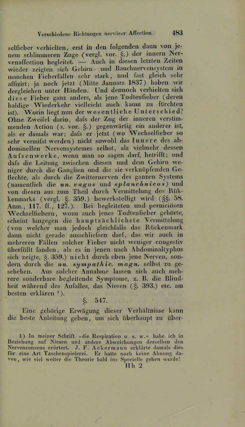 sclfieber verhielten, erst in den folgenden dann von je- nem schlimmeren Zuge (vergl. vor. §,) der innern Ner- venaffection begleitet. — Auch in diesen letzten Zeiten wieder zeigten sich Gehirn • und Bauchnervensjstem in manchen Fieberfällen sehr stark, und fast gleich sehr affizirt; ja noch jetzt (Mitte Januars 1837) haben wir dergleichen unter Händen. Und dennoch verhielten sich diese Fieber ganz anders, als jene Todtenüeber (deren baldige Wiederkehr vielleicht auch kaum zu fürchten ist). Worin liegt nun der wesentliche Unterschied? Ohne Zweifel darin, dafs der Zug der inneren verstim- menden Action (s. vor. §.) gegenwärtig ein anderer ist, als er damals war; dafs er jetzt (wo Wechselfieber so sehr vermifst werden) nicht sowohl das Innere des ab- dominellen Nervensystemes selbst, als vielmehr dessen Aufsenwerke, wenn man so sagen darf, betrifft; und dafs die Leitung zwischen diesen und dem Gehirn we- niger durch die Ganglien und die sie verknüpfenden Ge- flechte, als durch die Zwitternerven des ganzen Systems (namentlich die nn. vagos und splanchnico s) und von diesen aus zum Theil durch Vermittelung des Rük- kenmarks (vergl. §. 359.) bewerkstelligt wird (§§. 58. Anm., 117. ff., 127.). Bei begleiteten und perniciösen Wechselüebern, wozu auch jenes Todtenfieber gehörte, scheint hingegen die hauptsächlichste Vermittelung (von welcher man jedoch gleichfalls das Rückenmark dann nicht gerade ausschliefsen darf, das wir auch in mehreren Fällen solcher Fieber nicht weniger cougestiv überfüllt fanden, als es in jenen nach Abdominaltyphus sich zeigte, §. 359.) nicht durch eben jene Nerven, son- dern durch die nn. Sympathie, magn, selbst zu ge- schehen. Aus solcher Annahme lassen sich auch meh- rere sonderbare begleitende Symptome, z. B. die Blind- heit während des Anfalles, das Niesen (§. 393.) etc. am besten erklären '). §. 517. Eine gehörige Erwägung dieser Verhältnisse kann die beste Anleitung geben, um sich überhaupt zu über- 1) In meiner Schrift »die Respiration u. s. w.« habe ich In Beziehung auf Niesen und andere Abweichungen derselben den Nervenconsens erörtert. J. F. Ackermann erklärte damals dies für eine Art Taschenspielerei. Er hatte noch keine Ahnung da- von, wie viel weiter die Theorie bald ins Specielle gehen werde! Hh 2