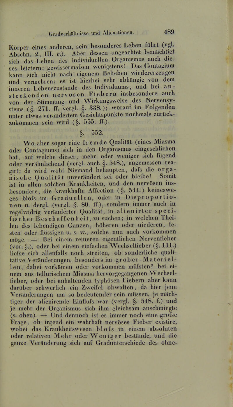 Körper eines anderen, sein besonderes Leben führt (vgl. Abschn. 2, III. c). Aber dessen ungeachtet bemächtigt sich das Leben des individuellen Organismus auch die- ses letztern; gewissermafsen wenigstens! Das Contagium kann sich nicht nach eigenem Belieben wiedererzeugen und vermehren; es ist hierbei sehr abhängig von dem inneren Lebenszustande des Individuums, und bei an- steckenden nervösen Fiebern insbesondere auch von der Stimmung und Wirkungsweise des Nervensy- stems (§. 271. ff. vergl. §. 338.); worauf im Folgenden unter etwas verändertem Gesichtspunkte nochmals zurück- zukommen sein wird (§. 555. ff.). §. 552. Wo aber sogar eine fremde Qualität (eines Miasma oder Contagiums) sich in den Organismus eingeschlichen hat, auf welche dieser, mehr oder weniger sich fügend oder verähnlichend (vergl. auch §. 548.), angemessen rea- girl; da wird wohl Niemand behaupten, dafs die orga- nische Qualität unverändert sei oder bleibe! Somit ist in allen solchen Krankheiten, und den nervösen ins- besondere, die krankhafte Affection (§. 544.) keineswe- ges blofs im Graduellen, oder in Disproportio- nen u. dergl. (vergl. §. 80. ff.), sondern immer auch in regelwidrig veränderter Qualität, in alienirter speci- f is ch e r B e s ch a f f e n h e i t, zu suchen; in welchen Thei- len des lebendigen Ganzen, höheren oder niederen, fe- sten oder flüssigen u. s. w., solche nun auch vorkommen inöge. — Bei einem reineren eigentlichen Nervenüeber (vor. §.), oder bei einem einfachen Wechselfieber (§. Iii.) liefse sich allenfalls noch streiten, ob sonderliche quali- tative Veränderungen, besonders im gröber-Materiel- len, dabei vorkämen oder vorkommen müfsten? bei ei- nem aus tellurischem Miasma hervorgegangenen Wechsel- fieber, oder bei anhaltenden typhösen Fiebern aber kann darüber schwerlich ein Zweifel obwalten, da hier jene Veränderungen um so bedeutender sein müssen, je mäch- tiger der alienirende Einflufs war (vergl. §. 548. f.) und je mehr der Organismus sich ihm gleichsam anschmiegte (s. oben). — Und dennoch ist es immer noch eine grofse Frage, ob irgend ein wahrhaft nervöses Fieber existire, \vobei das Krankheitswesen blofs in einem absoluten oder relativen Mehr oder Weniger bestände, und die ganze Veränderung sich auf Gradunterschiede des ohne-