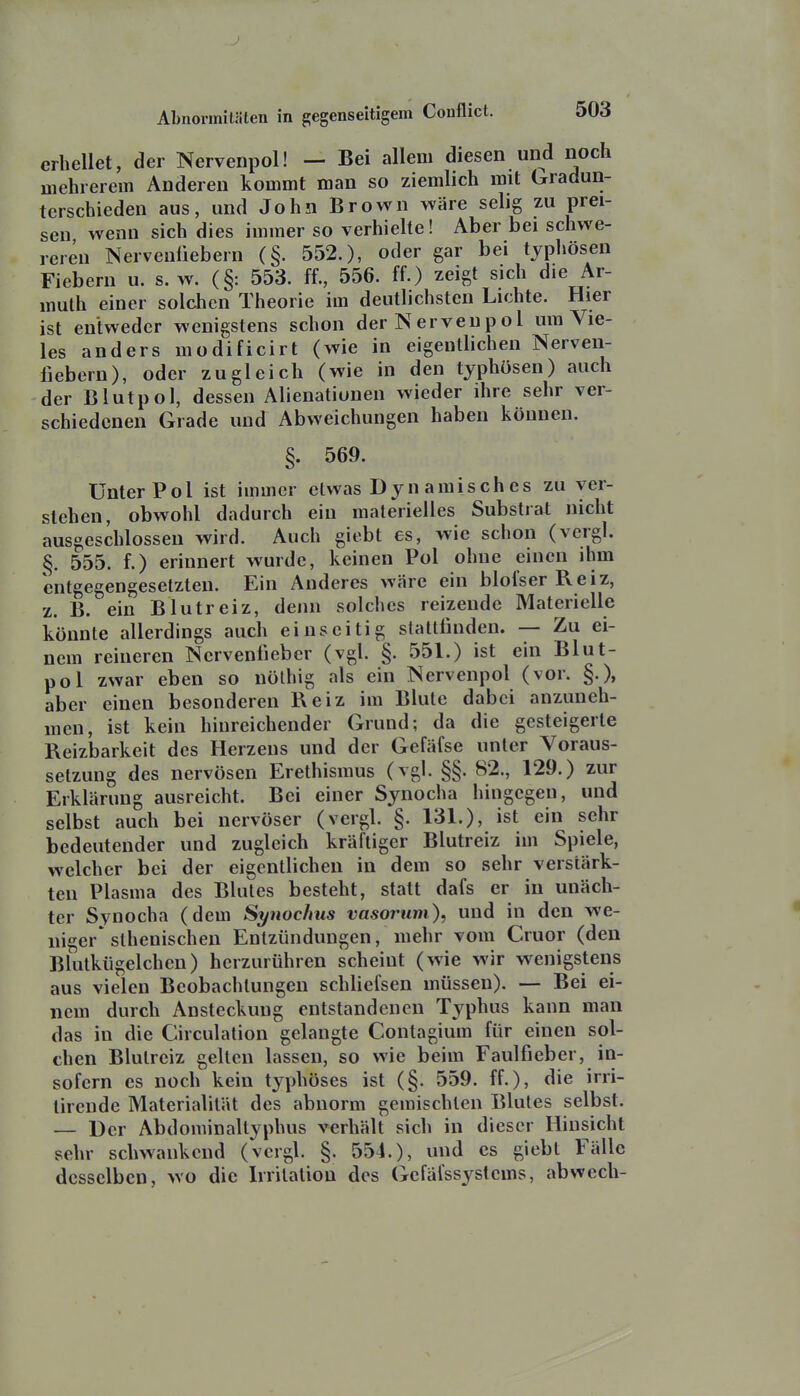 .) Abnormitäten in gegenseitigem Conflict. 503 erhellet, der Nervenpol! — Bei allem diesen und noch mehrerem Anderen kommt man so ziemlich mit Gradun- terschieden aus, und John Brown wäre selig zu prei- sen wenn sich dies immer so verhielte! Aber bei schwe- reren Nervenüebern (§. 552.), oder gar bei typhösen Fiebern u. s.w. (§: 553. ff., 556. ff.) zeigt sich die Ar- mulh einer solchen Theorie im deutlichsten Lichte. Hier ist entweder wenigstens schon der Nervenpol um Vie- les anders modificirt (wie in eigentlichen Nerven- liebern), oder zugleich (wie in den typhösen) auch der Blut pol, dessen Alienationen wieder ihre sehr ver- schiedenen Grade und Abweichungen haben können. §. 569. Unter Pol ist immer etwas Dyn amisch es zu ver- stehen, obwohl dadurch ein materielles Substiat nicht ausgeschlossen wird. Auch giebt es, wie schon (vergl. §. 555. f.) erinnert wurde, keinen Pol ohne einen ihm entgegengesetzten. Ein Anderes wäre ein blofser Reiz, z. B. ein Blutreiz, denn solches reizende Materielle könnte allerdings auch einseitig stattfinden. — Zu ei- nem reineren Nervenfieber (vgl. §. 551.) ist ein Blut- pol zwar eben so nölhig als ein Nervenpol (vor. §.), aber einen besonderen Reiz im Blute dabei anzuneh- men, ist kein hinreichender Grund; da die gesteigerte Reizbarkeit des Herzens und der Gefäfse unter Voraus- setzung des nervösen Erethismus (vgl. §§. 82., 129.) zur Erklärung ausreicht. Bei einer Synocha hingegen, und selbst auch bei nervöser (vergl. §. 131.), ist ein sehr bedeutender und zugleich kräftiger Blutreiz im Spiele, welcher bei der eigentlichen in dem so sehr verstärk- ten Plasma des Blutes besteht, statt dafs er in unäch- ter Synocha (dem Synochus vasoruni)^ und in den we- lliger* sthenischen Entzündungen, mehr vom Cruor (den Blutkügelchen) herzurühren scheint (wie wir wenigstens aus vielen Beobachtungen schliefsen müssen). — Bei ei- nem durch Ansteckung entstandenen Typhus kann man das in die Circulation gelangte Contagium für einen sol- chen Blutreiz gelten lassen, so wie beim Faulfieber, in- sofern es noch kein typhöses ist (§. 559. ff.), die irri- tirende Materialität des abnorm gemischten Blutes selbst. — Der Abdoniinaltyphus verhält sich in dieser Hinsicht sehr schwankend (vergl. §. 551.), und es giebt Fälle desselben, wo die Irritation des Gefäfssystems, abwech-