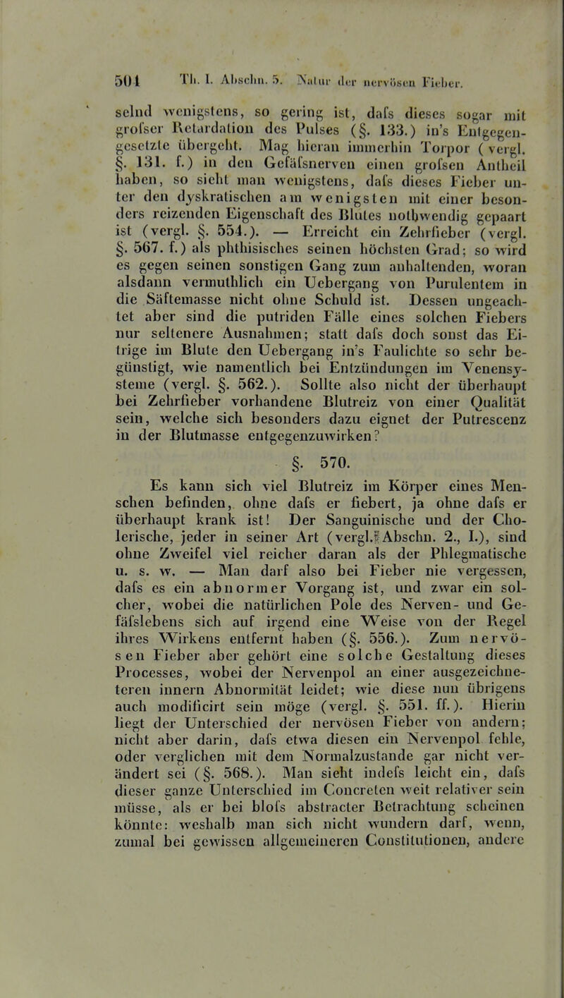 selud wenigstens, so gering ist, dafs dieses sogar mit grolser Retardalion des Pulses (§. 133.) in's Eulgegen- gcsclzle übergeht. Mag hieran immerhin Torpor ( vergl. §. 131. f.) in den Gefälsnerven einen grolsen Anlheil haben, so sieht man wenigstens, dals dieses Fieber un- ter den djskratischen am wenigsten mit einer beson- ders reizenden Eigenschaft des Blutes notbwendig gepaart ist (vergl. §. 554.). — Erreicht ein Zehrfieber (vergl. §. 567. f.) als phthisisches seinen höchsten Grad; so wird es gegen seinen sonstigen Gang zum anhaltenden, woran alsdann vermuthlich ein Uebergang von Purulentem in die Säftemasse nicht ohne Schuld ist. Dessen ungeach- tet aber sind die putriden Fälle eines solchen Fiebers nur seltenere Ausnahmen; statt dafs doch sonst das Ei- trige im Blute den Uebergang in's Faulichte so sehr be- günstigt, wie namentlich bei Entzündungen im Venensj- steme (vergl. §. 562.). Sollte also nicht der überhaupt bei Zehrfieber vorhandene Blutreiz von einer Qualität sein, welche sich besonders dazu eignet der Putrescenz in der Blutmasse entgegenzuwirken? §. 570. Es kann sich viel Blutreiz im Körper eines Men- schen befinden, ohne dafs er fiebert, ja ohne dafs er überhaupt krank ist! Der Sanguinische und der Cho- lerische, jeder in seiner Art (vergl.?-Abschn. 2., I.), sind ohne Zweifel viel reicher daran als der Phlegmatische u. s. w. — Man darf also bei Fieber nie vergessen, dafs es ein abnormer Vorgang ist, und zwar ein sol- cher, wobei die natürlichen Pole des Nerven- und Ge- fäfslebens sich auf irgend eine Weise von der Regel ihres Wirkens entfernt haben (§. 556.). Zum nervö- sen Fieber aber gehört eine solche Gestaltung dieses Processes, wobei der Nervenpol an einer ausgezeichne- teren innern Abnormität leidet; wie diese nun übrigens auch modilicirt sein möge (vergl. §. 551. ff.). Hierin liegt der Unterschied der nervösen Fieber von andern; nicht aber darin, dafs etwa diesen ein Nervenpol fehle, oder verglichen mit dem Normalzustande gar nicht ver- ändert sei (§. 568.). Man sieht indefs leicht ein, dafs dieser ganze Unterschied im Concreten weit relativer sein müsse, als er bei blofs abstracter Betrachtung scheinen könnte: weshalb man sich nicht wundern darf, wenn, zumal bei gewissen allgemeineren Constitutionen, andere