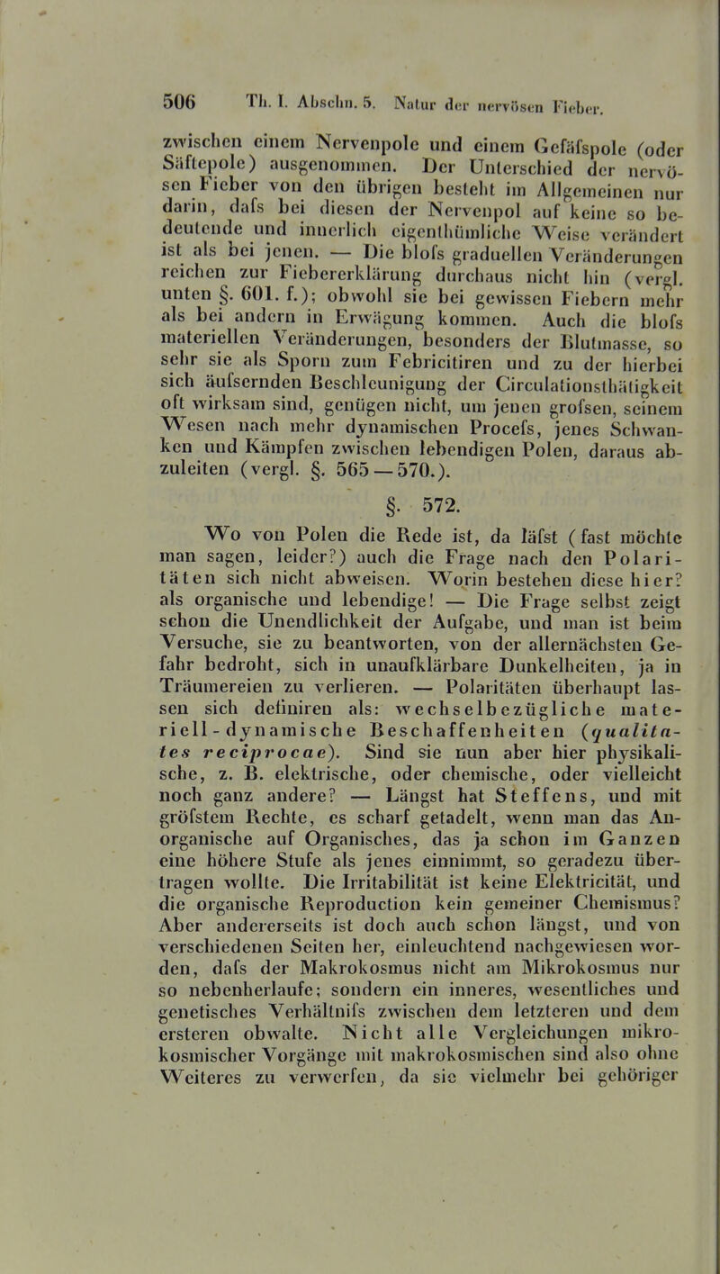 zwischen einem Nervcnpole und einem Gefäfspole (oder Säflcpole) ausgenommen. Der Unterschied der nervö- sen Fieber von den übrigen bestellt im Allgemeinen nur darni, dafs bei diesen der Nervenpol auf keine so be- deutende und innerlich eigenthümliche Weise verändert ist als bei jenen. — Die blol's graduellen Veränderungen reichen zur Fiebererklärung durchaus nicht hin (vergl. unten §. 601. f.); obwohl sie bei gewissen Fiebern mehr als bei andern in Erwägung kommen. Auch die blofs materiellen Veränderungen, besonders der Blufmasse, so sehr sie als Sporn zum Febricitiren und zu der hierbei sich äufsernden Beschleunigung der Circulationsthäligkeit oft wirksam sind, genügen nicht, um jenen grofsen, seinem Wesen nach mehr dynamischen Procefs, jenes Schwan- ken und Kämpfen zwischen lebendigen Polen, daraus ab- zuleiten (vergl. §. 565 — 570.). §. 572. Wo von Polen die Rede ist, da läfst (fast möchte man sagen, leider?) auch die Frage nach den Polari- täten sich nicht abweisen. Worin bestehen diese hier? als organische und lebendige! — Die Frage selbst zeigt schon die Unendlichkeit der Aufgabe, und man ist beim Versuche, sie zu beantworten, von der allernächsten Ge- fahr bedroht, sich in unaufklärbare Dunkelheiten, ja in Träumereien zu verlieren. — Polaritäten überhaupt las- sen sich deliniren als: w^echselbezügliche mate- riell-dynamische Beschaffenheiten {qualita- tes reciprocae). Sind sie nun aber hier physikali- sche, z. B. elektrische, oder chemische, oder vielleicht noch ganz andere? — Längst hat Steffens, und mit gröfstem Rechte, es scharf getadelt, wenn man das An- organische auf Organisches, das ja schon im Ganzen eine höhere Stufe als jenes einnimmt, so geradezu über- tragen wollte. Die Irritabilität ist keine Elektricität, und die organische Reproduction kein gemeiner Chemismus? Aber andererseits ist doch auch schon längst, und von verschiedenen Seiten her, einleuchtend nachgewiesen wor- den, dafs der Makrokosmus nicht am Mikrokosmus nur so nebenherlaufe; sondern ein inneres, wesentliches und genetisches Verhältnifs zwischen dem letzteren und dem crsteren obwalte. ISicht alle Vergleichungen mikro- kosmischer Vorgänge mit makrokosmischen sind also ohne Weiteres zu verwerfen, da sie vielmehr bei gehöriger