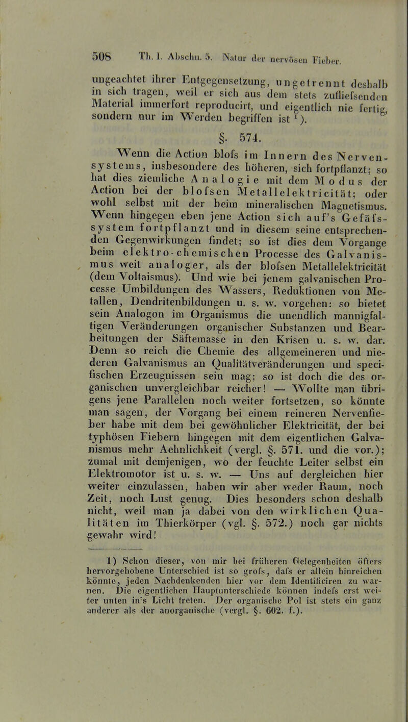 ungeachtet ihrer Enlgegciiselzung, ungetrennt deshalb in sich tragen, weil er sich aus dem stets zufliefsendcn Material immerfort rcproducirt, und eigentlich nie fertig sondern nur im Werden begriffen ist '). §. 574. Wenn die Action blofs im Innern des Nerven- systems, insbesondere des höheren, sich fortpflanzt; so hat dies ziemliche Analogie mit dem Modus der Action bei der blofsen Metallelektricität; oder vpohl selbst mit der beim mineralischen Magnetismus. Wenn hingegen eben jene Action sich auf's Gefäfs- system fortpflanzt und in diesem seine entsprechen- den Gegenwirkungen findet; so ist dies dem Vorgänge beim cl ektro-ch emis chen Processc des Galvanis- mus weit analoger, als der blofsen Metallelektricität (dem Voltaismus). Und wie bei jenem galvanischen Pro- cesse Umbildungen des Wassers, Reduktionen von Me- tallen, Dendritenbildungen u. s. w^ vorgehen: so bietet sein Analogen im Organismus die unendlich mannigfal- tigen Veränderungen organischer Substanzen und Bear- beitungen der Säftemasse in den Krisen u. s. w. dar. Denn so reich die Chemie des allgemeineren und nie- deren Galvanismus an Qualitätveränderungen und speci- fischen Erzeugnissen sein mag; so ist doch die des or- ganischen unvergleichbar reicher! — Wollte man übri- gens jene Parallelen noch weiter fortsetzen, so könnte man sagen, der Vorgang bei einem reineren Nervenfie- ber habe mit dem bei gewöhnlicher Elektricität, der bei typhösen Fiebern hingegen mit dem eigentlichen Galva- nismus mehr Aehnlichkeit (vergl. §. 571. und die vor.); zumal mit demjenigen, wo der feuchte Leiter selbst ein Elektromotor ist u. s. w, — Uns auf dergleichen hier weiter einzulassen, haben wir aber weder Raum, noch Zeit, noch Lust genug. Dies besonders schon deshalb nicht, weil man ja dabei von den wirklichen Qua- litäten im Thierkörper (vgl. §. 572.) noch gar nichts gewahr wird! 1) Schon dieser, von mir bei früheren Gelegenheiten öfters hervorgehobene Unterschied ist so grofs, dafs er allein hinreichen könnte, jeden Nachdenkenden hici vor dem Identiticiren zn war- nen. Die eigentlichen Ilauptunterschiede können indefs erst wei- ter unten in's Licht treten. Der organische Pol ist stets ein ganz anderer als der anorganische (vergl. §. 602. f.).