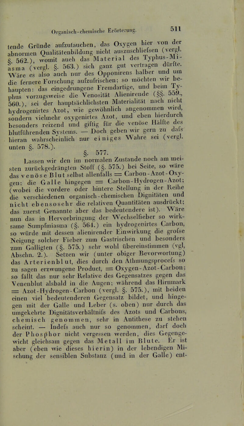 tendc Cxründe aufzutauchen, das Oxygen hier von der abnormen Qualitätenbildung nicht auszuschhefsen (vergl. S 562 ) womit aueh das Material des Typhus-Mi- asma vergl. §. 563.) sich ganz gut vertragen dürfte Wäre es also auch nur des Opponirens halber und um die fernere Forschung aufzufrischen; so möchten wir be- haupten: das eingedrungene Fremdartige, und beim Ty- phus vorzugsweise die Venosität Alienirende (^^. 5&y., 560 ) sei der hauptsächlichsten Materialität nach nicht hydro'genirtes Azot, wie gewöhnlich angenommen wird, sondern vielmehr oxygenirtes Azot, und eben hierdurch besonders reizend und giftig für die venöse Hälfte des blutführenden Systems. — Doch geben wir gern zu dals hieran wahrscheinlich nur einiges Wahre sei (vergl. unten §. 578.). §. 577. Lassen wir den im normalen Zustande noch am mei- sten zurückgedrängten Stoff (§. 575.) bei Seite, so wäre das venöse Blut selbst allenfalls = Carbon-Azot-Oxy- gen; die Galle hingegen = Carbon-Hydrogen-Azot; (wobei die vordere oder hintere Stellung in der Reihe die verschiedenen organisch-chemischen Dignitäten und nicht ebensosehr die relativen Quantitäten ausdrückt: das zuerst Genannte aber das bedeutendere ist). Wäre nun das in Hervorbringung der Wechselüeber so wirk- same Sumpfmiasma (§. 564.) ein hydrogenirtes Carbon, so würde mit dessen alienirender Einwirkung die grofse Neigung solcher Fieber zum Gastrischen und besonders zum Galligten (§. 575.) sehr wohl übereinstimmen (vgl, Abschn. 2.). Setzen wir (unter obiger Bevorwortung) das Arterienblut, dies durch den Athmungsprocefs so zu sagen erzwungene Product, = Oxygen-Azot-Carbon; so fällt das nur sehr Relative des Gegensalzes gegen das Venenblut alsbald in die Augen; während das Hirnraark = Azot-Hydrogen-Carbon (vergl. §. 575.), mit beiden einen viel bedeutenderen Gegensatz bildet, und hinge- gen mit der Galle und Leber (s. oben) nur durch das umgekehrte Dignitätsverhällnils des Azots und Carbons, chemisch genommen, sehr in Antithese zu stehen scheint. — Indefs auch nur so genommen, darf doch der Phosphor nicht vergessen werden, dies Gegenge- wicht gleichsam gegen das Metall im Blute. Er ist aber (eben wie dieses hierin) in der lebendigen Mi- schung der sensiblen Substanz (und in der Galle) ent- A