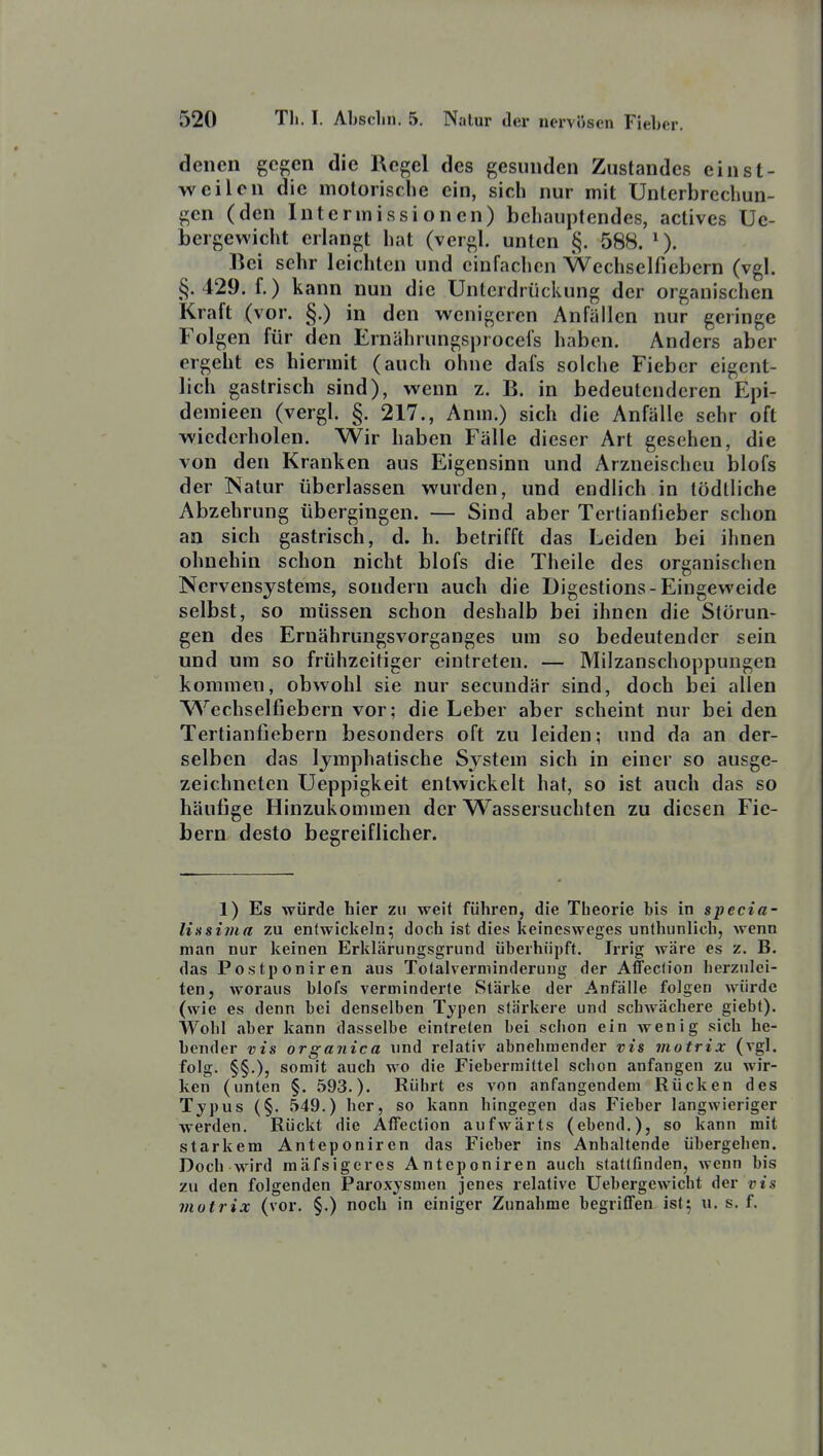 denen gegen die Regel des gesunden Zustandcs einst- weilen die molorische ein, sich nur mit Unterbrechun- gen (den Intermissionen) behauptendes, actives Ue- bergewicht erlangt hat (vergl. unten §. 588. Bei sehr leichten und eiufaclicn Wechselfiebern (vgl. §.429. f.) kann nun die Unterdrückung der organischen Kraft (vor. §.) in den wenigeren Anfällen nur geringe Folgen für den Ernährungsprocefs haben. Anders aber ergeht es hiermit (auch ohne dafs solche Fieber eigent- lich gastrisch sind), wenn z. B. in bedeutenderen Epi- demieen (vergl. §. 217., Anm.) sich die Anfülle sehr oft wiederholen. Wir haben Fälle dieser Art gesehen, die von den Kranken aus Eigensinn und Arzneischeu blofs der Natur überlassen wurden, und endlich in tödlliche Abzehrung übergingen. — Sind aber Tertianlieber schon an sich gastrisch, d. h. betrifft das Leiden bei ihnen ohnehin schon nicht blofs die Theile des organischen Nervensystems, sondern auch die Digestions-Eingeweide selbst, so müssen schon deshalb bei ihnen die Störun- gen des Ernährungsvorganges um so bedeutender sein und um so frühzeitiger eintreten. — Milzanschoppungen kommen, obwohl sie nur secundär sind, doch bei allen Wechselfiebern vor; die Leber aber scheint nur bei den Tertianfiebern besonders oft zu leiden; und da an der- selben das lymphatische System sich in einer so ausge- zeichneten Ueppigkeit entwickelt hat, so ist auch das so häufige Hinzukommen der Wassersuchten zu diesen Fie- bern desto begreiflicher. 1) Es würde hier zu weit führen, die Tlieorie bis in specia- liüsima zu entwiclieln; docli ist dies keincsweges unthunlicb, wenn man nur keinen Erklärungsgrund überhüpft. Irrig wäre es z. B. das Postponiren aus Tolalverniinderung der Aflecfion herzulei- ten, woraus blofs verminderte Stärke der Anfälle folgen würde (wie es denn bei denselben Typen stärkere und schwächere giebt). Wohl aber kann dasselbe eintreten bei schon ein wenig sich he- bender vis organica und relativ abnehmender vis inotrix (vgl. folg. §§.), somit auch wo die Fiebermittel schon anfangen zu wir- ken (unten §. 593.). Rührt es von anfangendem Rücken des Typus (§. .549.) her, so kann hingegen das Fieber langwieriger werden. Rückt die Affection aufwärts (ebend,), so kann mit starkem Anteponiren das Fieber ins Anhaltende übergehen. Doch wird mäfsigeres Anteponiren auch stattfinden, wenn bis zu den folgenden Paroxysmen jenes relative Uebergewicht der vis motrix (vor. §.) noch in einiger Zunahme begriffen ist; u. s. f.