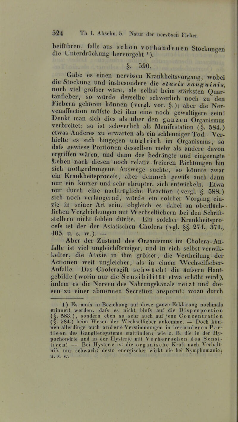 beiführcn, falls aus schon vorhandenen Slockuueen die Unterdrückung hervorgeht §. 590. Gäbe CS einen nervösen Krankheilsvorgang, wobei die Stockung und insbesondere die stasia sanguinis, noch viel gröfser wäre, als selbst beim stärksten Quar- tanfieber, so würde derselbe schwerlich noch zünden Fiebern gehören können (vergl. vor. §.); aber die Ner- venaffection müfste bei ihm eine noch gewaltigere sein! Denkt man sich dies als über den ganzen Organismus verbreitet; so ist schwerlich als Manifestation (§. 584.) etwas Anderes zu erwarten als ein schleuniger Tod. Ver- hielte CS sich hingegen ungleich im Organisoius, so dafs gewisse Portionen desselben mehr als andere davon ergriffen wären, und dann das bedrängte und eingeengte Leben nach diesen noch relativ-freieren Richtungen hin sich nothgedrungene Auswege suchte, so könnte zwar ein Krankheitsprocefs, aber dennoch gewifs auch dann nur ein kurzer und sehr abrupter, sich entwickeln. Etwa nur durch eine nachträgliche Reaction (vergl. §. 588.) sich noch verlängernd, würde ein solcher Vorgang ein- zig in seiner Art sein, obgleich es dabei an oberfläch-- liehen Vergleichungen mit Wechselliebern bei den Schrift- stellern nicht fehlen dürfte. Ein solcher Krankheitspro- cefs ist der der Asiatischen Cholera (vgl. §§. 274., 371., 405. u. s. w.). — Aber der Zustand des Organismus im Cholera-An- falle ist viel ungleichförmiger, und in sich selbst verwik- kelter, die Ataxie in ihm gröfser, die Vertheilung der Aclionen weit ungleicher, als in einem Wechselfieber- Anfalle. Das Choleragift schwächt die äufsern Haut- gebilde (worin nur die Sensibilität etwa erhöht wird), indem es die Nerven des Nahrungskanals reizt und die- sen zu einer abnormen Secretion anspornt; wozu durch 1) Es niufs in Beziehung auf diese ganze Erklärung nochmals erinnert werden, dafs es niclit blofs auf die Disproportion (§. 583.), sondern eben so sehr auch auf jene Concentration (§. 584.) beim Wesen der Wechselfieber ankomme. — Doch kön- nen allerdings auch andere Verstimmungen in besonderen Par- ti een dos Gangliensysferas slattfinden^ wie z. B. die in der Hy- pochondrie und in der Hysterie mit Vorherrsclien des Sensi- tivenl — Bei Ilvstcrie ist die organische Kraft nach Yerliält- nifs nur schwach: desto energischer wirkt sie bei Nvmpbomanic^ u. s. w.