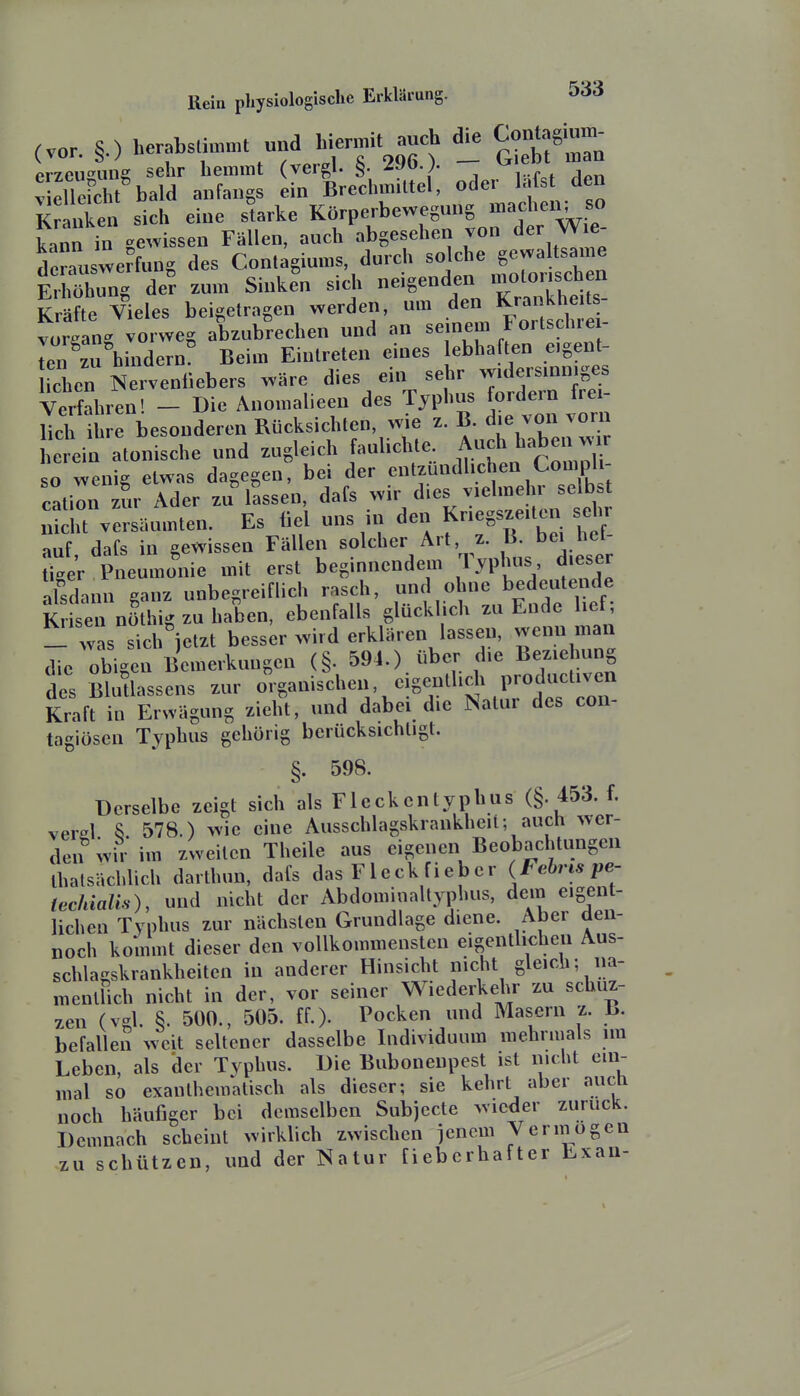 (vor. §.) l.erabs.i,«n,t und l';e™it -ch die Contagium- erzeu^une; sehr hemmt (vergl. ^^^ J- \ .r,t j^n viSt bald anfangs ein Brechmittel, oder lafst den Kranken sich eine starke Körperbewegung machei^so kann in 'gewissen Fällen, auch abgesehen von der Wie- der^uswerfung des Contagiums, durch «oj^he gew^^^^^^^^^^^ Erhöhung der zum Sinken sich neigenden ^^^r^^^^ Kräfte Vieles beigetragen werden, um den I^''ankhe ts Vorgang vorweg abzubrechen und an seinem Fortschre - Ln zu hindern? Beim Eintreten eines ebhaften e.gent- Hchen Nervenliebers wäre dies ein sehr ^^^~f^' Verfahren! - Die Anomalieen des Typhus ford-n fre. lieh ihre besonderen Rücksichten, wie z. B. die von vorn l ei^in atonische und zugleich faulichte. Auch haben w r o wenig etwas dagegen? bei der entzündlichen Compl - cation zur Ader zu lassen, dafs wir dies vielmehr selbst nt^ht versäumten. Es fiel uns in den Knegszeiten sdir auf dafs in gewissen Fällen solcher Art, z. B. bei hel- U.e'r Pneumonie mit erst beginnendem Typhus dieser alsdann ganz unbegreiflich rasch, und ohne bedeutende Kd^n nöthig zu haben, ebenfalls glücklich zu Ende lief; - was sichVtzt besser wird erklären lassen, wenn mau die obigen Bemerkungen (§. 594.) über die Beziehung des Blu^lassens zur o^g---^5-^^-S^^^'J^^,,rdt ^on Kraft in Erwägung zieht, und dabei die Natui des con- tagiösen Typhus gehörig berücksichtigt. §. 598. Derselbe zeigt sich als Flcckcntyphus (§. 453. f. versl ^. 578.) wie eine Ausschlagskrankheit; auch wer- den wir im zweiten Theile aus eigenen Beobachtungen thalsächlich darthun, dafs das Fleck fieber (Fehns pe- lechiaUs), und nicht der Abdominaltyphus, dem eigent- lichen Typhus zur nächsten Grundlage diene. Aber den- noch kommt dieser den vollkommensten eigentlichen Aus- schlagskrankheiten in anderer Hinsicht nicht gleich; na- mentlich nicht in der, vor seiner Wiederkehr zu schuz- yen (vgl. 6. 500., 505. ff.). Pocken und Masern z. b. befallen weit seltener dasselbe Individuum mehrmals im Leben, als der Typhus. Die Bubonenpest ist nicht ein- mal so exanthematisch als dieser; sie kehrt aber auch noch häufiger bei demselben Subjccte wieder zurück. Demnach scheint wirklich zwischen jenem Vermögen zu schützen, und der Natur fieberhafter Exau-