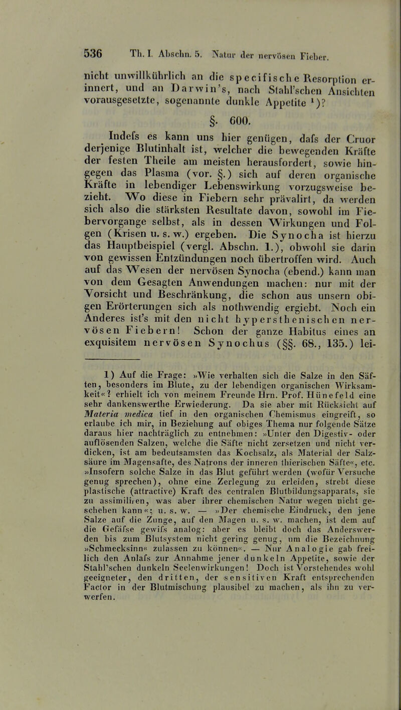 nicht unwillkührlich an die specifische Resorption er- innert, und an Darwin's, nach Stahl'schen Ansichten vorausgeselzte, sogenannte dunkle Appetite *)? §. 600. Indcfs es kann uns hier genügen, dafs der Cruor derjenige Blutinhalt ist, welcher die bewegenden Kräfte der festen Theile am meisten herausfordert, sowie hin- gegen das Plasma (vor. §.) sich auf deren organische Kräfte in lebendiger Lebenswirkung vorzugsweise be- zieht. Wo diese in Fiebern sehr prävalirt, da werden sich also die stärksten Resultate davon, sowohl im Fie- bervorgange selbst, als in dessen Wirkungen und Fol- gen (Krisen u. s. w.) ergeben. Die Sjnocha ist hierzu das Hauptbeispiel (vergl. Abschn. 1.), obwohl sie darin von gewissen Entzündungen noch übertroffen wird. Auch auf das Wesen der nervösen Synocha (ebend.) kann man von dem Gesagten Anwendungen machen: nur mit der Vorsicht und Beschränkung, die schon aus unsern obi- gen Erörterungen sich als nothwendig ergiebt. Noch ein Anderes ist's mit den nicht hjperslhenischen ner- vösen Fiebern! Schon der ganze Habitus eines an exquisitem nervösen Synochus (§§. 68., 135.) lei- 1) Auf die Frage: xWie verhalten sich die Salze in den Säf- ten, besonders im Blute, zu der lebendigen organischen Wirksam- keit«? erhielt ich von meinem Freunde Hrn. Prof. Hünefeld eine sehr dankenswertbe Erwiederung. Da sie aber mit Rücksicht auf Materia medica tief in den organischen Chemismus eingreift, so erlaube ich mir, in Beziehung auf obiges Thema nur folgende Salze daraus hier nachträglich zu entnehmen: «Unter den Digestiv- oder auflösenden Salzen, welche die Säfte nicht zersetzen und nicht ver- dicken, ist am bedeutsamsten das Kochsalz, als Material der Salz- säure im Magensafte, des Natrons der inneren Ihierischen Säfte«, etc. «Insofern solche Salze in das Blut geführt werden (wofür Versuche genug sprechen), ohne eine Zerlegung zu erleiden, strebt diese plastische (attractive) Kraft des centralen Blutbildungsapparats, sie zu assimiliren, was aber ihrer cbemiscben Natur wegen nicht ge- schehen kann«; u. s. w. — »Der chemische Eindruck, den jene Salze auf die Zunge, auf den Magen u. s. w. machen, ist dem auf die Gefäfse gewifs analog: aber es bleibt doch das Anderswer- den bis zum Bkitsystem nicht gering genug, nm die Bezeichnung «Scbmecksinn« zulassen zu können«. — Nur Analogie gab frei- lich den Anlafs zur Annahme jener dunkeln Appetite, sowie der Stahl'schen dunkeln Seelenwirkungcn ! Doch ist S'^orslehcudes wohl geeigneter, den dritten, der sensitiven Kraft entsprechenden Factor in der Blutmischung plausibel zu machen, als ihn zu ver- werfen.