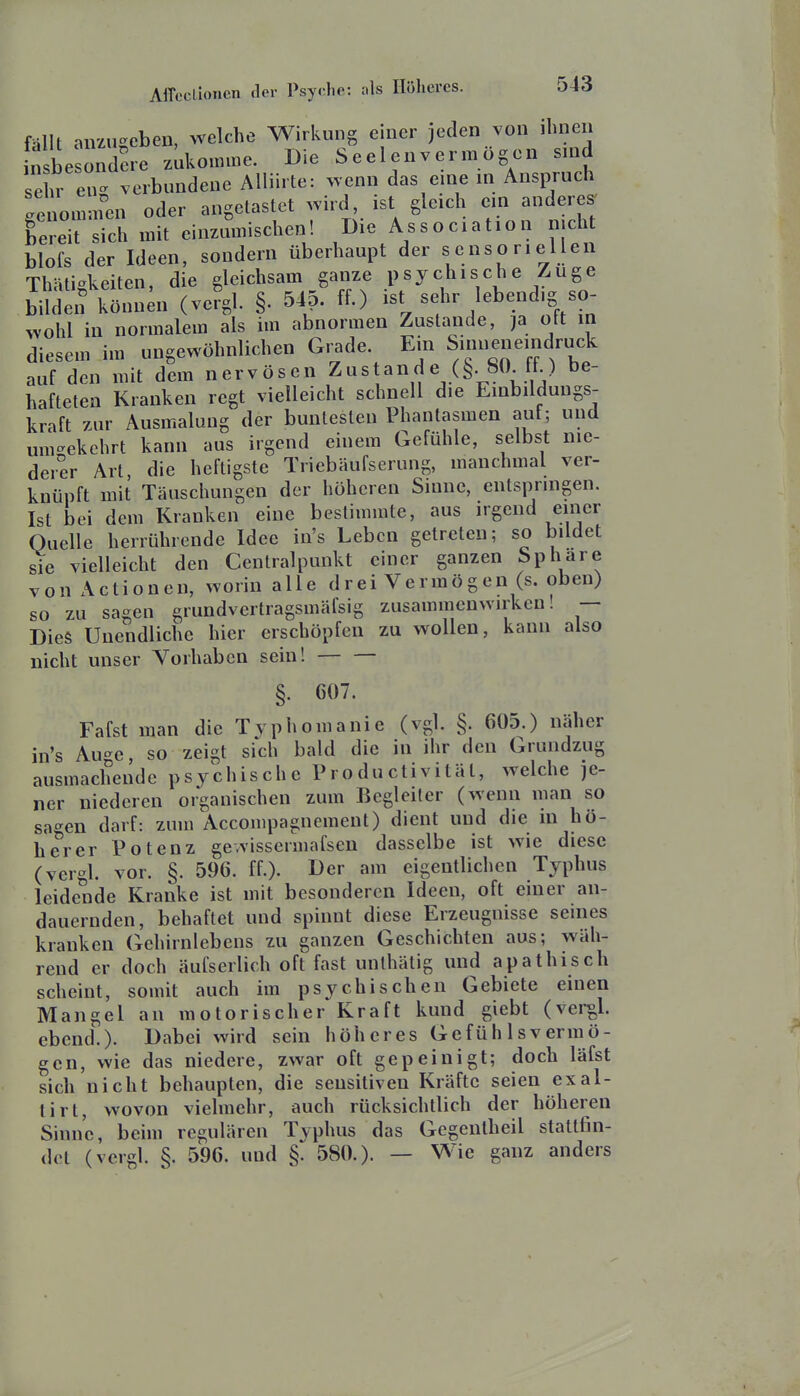 fällt anzugeben, welche Wirkung einer jeden von ihnen n be ondere zukomme. Die Seelen vermögen sind sehren^^^ Alliirte: >venn das eine in Anspruch genommai oder angetastet wird, ist gleich ein anderes' feleit sich mit einzumischen! Die Association nicht blols der Ideen, sondern überhaupt der sensoriellen Thätigkeiten, die gleichsam ganze psychische Zuge bilden können (vergl. §. 545. ff.) ist sehr lebendig so- wohl in normalem als im abnormen Zustande, ja oft m diesem im ungewöhnlichen Grade. Em Smueneindruck auf den mit dem nervösen Zustand e (§. 80 ff.) be- hafteten Kranken regt vielleicht schnell die Einbildungs- kraft zur Ausmalung der buntesten Phantasmen auf; und um-ekehrt kann aus irgend einem Gefühle, selbst nie- derer Art, die heftigste Triebäufserung, manchmal ver- knüpft mit Täuschungen der höheren Sinne, entspringen. Ist bei dem Kranken eine bestimmte, aus irgend einer Quelle herrührende Idee in's Leben getreten; so bildet sie vielleicht den Centraipunkt einer ganzen Sphäre von Actionen, worin alle drei Vermögen (s. oben) so zu sagen grundvertragsmäfsig zusammenwirken! — Dies Unendliche hier erschöpfen zu wollen, kann also nicht unser Vorhaben sein! §. 607. Fafst man die Typhomanie (vgl. §. 605.) näher in's Auge, so zeigt sich bald die in ihr den Grundzug ausmachende psychische Productivität, welche je- ner niederen organischen zum Begleiter (wenn man so sagen darf: zum Accompagnement) dient und die m hö- herer Potenz ge-vissermafsen dasselbe ist wie diese (vergl. vor. §. 596. ff.). Der am eigentlichen Typbus leidende Kranke ist mit besonderen Ideen, oft einer an- dauernden, behaftet und spinnt diese Erzeugnisse seines kranken (Tchirnlebens zu ganzen Geschichten aus; wäh- rend er doch äufserlich oft fast unthätig und apathisch scheint, somit auch im psychischen Gebiete einen Mangel an motorischer Kraft kund giebt (vei-gl. ebcnd.). Dabei wird sein höheres Gefühlsvermö- gen, wie das niedere, zwar oft gepeinigt; doch läfst sich nicht behaupten, die sensitiven Kräfte seien exal- tirt, wovon vielmehr, auch rücksichtlich der höheren Sinne, beim regulären Typhus das Gegenlheil stattfin- det (vergl. §. 596. und §. 580.). — Wie ganz anders