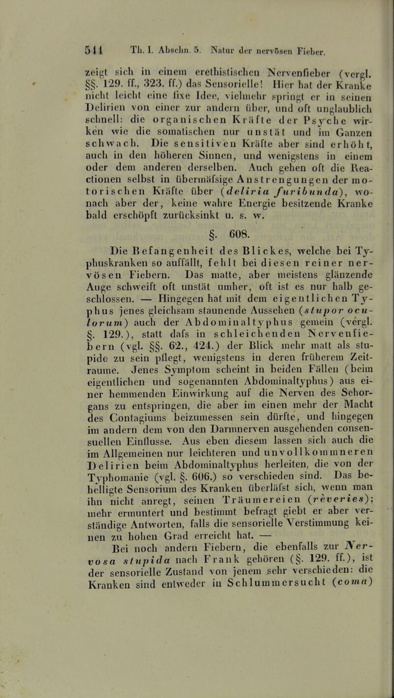 zeigt sich in einem erethistischen Nervenfieber (verel. §§. 129. ff., 323. ff.) das Sensorielle! Hier hat der Kranke nicht leicht eine fixe Idee, vielmehr springt er in seinen Delirien von einer zur andern über, und oft unglaublich schnell: die organischen Kräfte der Psyche wir- ken wie die somalischen nur unstät und im Ganzen schwach. Die sensitiven Kräfte aber sind erhöht, auch in den höheren Sinnen, und wenigstens in einem oder dem anderen derselben. Auch gehen oft die Kea- ctionen selbst in übennäfsige Anstrengungen der mo- torischen Kräfte über (deliria furibunda), wo- nach aber der, keine wahre Energie besitzende Kranke bald erschöpft zurücksinkt u. s. w. §. 608. Die Befangenheit des Blickes, welche bei Ty- phuskranken so auffällt, fehlt bei diesen reiner ner- vösen Fiebern. Das matte, aber meistens glänzende Auge schweift oft unstät umher, oft ist es nur halb ge- schlossen. — Hingegen hat mit dem ei gentlich en Ty- phus jenes gleichsam staunende Aussehen {stupor ocu- loriini) auch der Abdominaltyphus gemein (vergl. §. 129.), statt dafs in schleichenden Nervenfie- bern (vgl. §§. 62., 424.) der Blick mehr malt als stu- pide zu sein pflegt, wenigstens in deren früherem Zeit- räume. Jenes Symptom scheint in beiden Fällen (beim eigentlichen und sogenannten Abdominaltyphus) aus ei- ner hemmenden Einwirkung auf die Nerven des Sehor- gans zu entspringen, die aber im einen mehr der Macht des Contagiums beizumessen sein dürfte, und hingegen im andern dem von den Darmnerven ausgehenden consen- suellen Einflüsse. Aus eben diesem lassen sich auch die im Allgemeinen nur leichteren und unvollkommneren Delirien beim Abdominaltyphus herleiten, die von der Typhomanie (vgl. §. 606.) so verschieden sind. Das be- helligte Sensorium des Kranken überläfst sich, wenn man ihn nicht anregt, seinen Träumereien (reveries); mehr ermuntert und bestimmt befragt giebt er aber ver- ständige Antworten, falls die sensorielle Verstimmung kei- nen zu hohen Grad erreicht hat. — Bei noch andern Fiebern, die ebenfalls zur Ner- vosa stupida nach Frank gehören (§. 129. ff.), ist der sensorielle Zustand von jenem sehr verschieden: die Kranken sind entweder in Sch 1 ummersucht (coma)