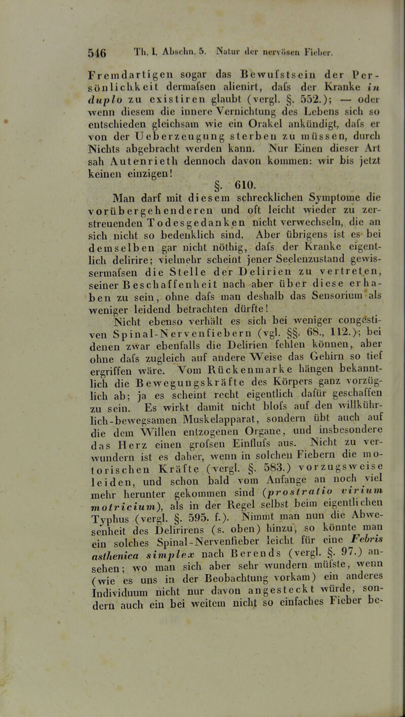 Fremdartigen sogar das Bewufstseiii der Per- sönlichkeit dermafsen aiienirt, dafs der Kranke in duplo zu existiren glaubt (vcrgl. §. 552.); — oder wenn diesem die innere Vernichtung des Lebens sich so entschieden gleichsam wie ein Orakel ankündigt, dafs er von der Ueberzeugung sterben zu müssen, durch ISichts abgebracht werden kann. Nur Einen dieser Art sah Autenrieth dennoch davon kommen: wir bis jetzt keinen einzigen! §. 610. Man darf mit diesem schrecklichen Symptome die vorübergehenderen und oft leicht wieder zu zer- streuenden T od esgedanken nicht verwechseln, die an sich nicht so bedenklich sind. Aber übrigens ist es- bei demselben gar nicht nöthig, dafs der Kranke eigent- lich delirire; vielmehr scheint jener Seelenzustand gewis- sermafsen die Stelle der Delirien zu vertreten, seiner B eschaffenheit nach aber über diese erha- ben zu sein, ohne dafs man deshalb das Sensorium als weniger leidend betrachten dürfte! Nicht ebenso verhält es sich bei weniger congesti- ven Spinal-Nervenfiebern (vgl. §§. 68., 112.); bei denen zwar ebenfalls die Delirien fehlen können, aber ohne dafs zugleich auf andere Weise das Gehirn so tief ergriffen wäre. Vom Rückenmarke hängen bekannt- lich die Bewegungskräfte des Körpers ganz vorzüg- lich ab; ja es scheint recht eigenthch dafür geschaffen zu sein. Es wirkt damit nicht blofs auf den willkühr- lich-bewegsamen Muskelapparat, sondern übt auch auf die dem Willen entzogenen Orgaue, und insbesondere das Herz einen grofsen Einflufs aus. Nicht zu ver- wundern ist es daher, wenn in solchen Fiebern die mo- torischen Kräfte (vergl. §. 583.) vorzugsweise leiden, und schon bald vom Anfange an noch viel mehr herunter gekommen sind (prostratio virium motricium), als in der Regel selbst beim eigentlichen Typhus (vergl. §. 595. f.)- Nimmt man nun die Abwe- senheit des Delirirens (s. oben) hinzu, so könnte man ein solches Spinal-Nerveniieber leicht für eine Fehns nsihenica simple,x nach Berends (vergl. §. 97.) an- sehen; wo man sich aber sehr wundern müfste, wenn (wie es uns in der Beobachtung vorkam) ein anderes Individuum nicht nur davon angesteckt würde, son- dern auch ein bei weitem nichjt so einfaches Fieber be-