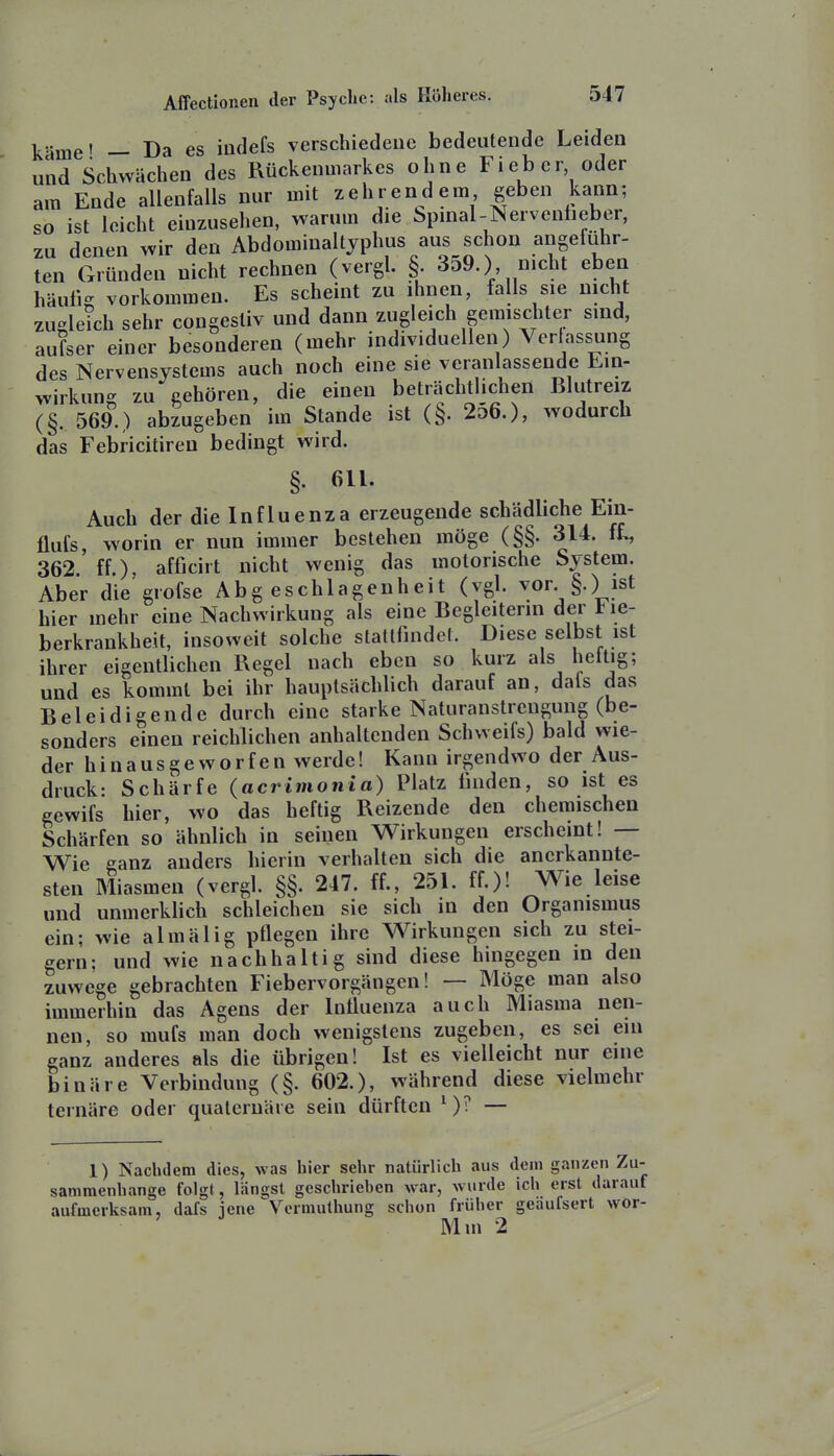 käme' — Da es indefs verschiedeuc bedeutende Leiden und Schwächen des Rückenmarkes ohne Fieber oder am Ende allenfalls nur mit zehrendem geben kann; so ist leicht einzusehen, warum die bpinal-Nervenheber, zu denen wir den Abdominaltjphus aus schon angeführ- ten Gründen nicht rechnen (vergl. §. 3d9.), nicht eben häufig vorkommen. Es scheint zu ihnen, falls sie nicht zuglekh sehr congestiv und dann zugleich gemischter sind, aufser einer besonderen (mehr individuellen) Verfassung des Nervensystems auch noch eine sie veranlassende Ein- wirkung zu gehören, die einen beträchtlichen Blutreiz (§. 569.) abzugeben im Stande ist (§. 2o6.), wodurch das Febricitireu bedingt wird. §. 611. Auch der die Influenza erzeugende schädliche Ein- flufs, worin er nun immer bestehen möge (§§. 314. iL, 362 ff.), afficirt nicht wenig das motorische System. Aber die giofse Abgeschlagenheit (vgl. vor. §.) ist hier mehr eine Nachwirkung als eine Begleiterin der lie- berkrankheit, insoweit solche staltfindel. Diese selbst ist ihrer eigentlichen Regel nach eben so kurz als hettig; und es kommt bei ihr hauptsächlich darauf an, dals das Beleidigende durch eine starke Naturanstrengung (be- sonders einen reichlichen anhaltenden Schweifs) bald wie- der hinausgeworfen werde! Kann irgendwo der Aus- druck- Schärfe (acrimonia) Platz linden, so ist es gewifs hier, wo das heftig Reizende den chemischen Schärfen so ähnlich in seinen Wirkungen erscheint! — Wie ganz anders hierin verhalten sich die anerkannte- sten Miasmen (vergl. §§. 247. ff., 251. ff.)! Wie leise und unmerklich schleichen sie sich in den Organismus ein; wie almälig pflegen ihre Wirkungen sich zu stei- gern; und wie nachhaltig sind diese hingegen in den zuwege gebrachten Fiebervorgängen! — Möge man also immerhin das Agens der Influenza auch Miasma nen- nen, so mufs man doch wenigstens zugeben, es sei em ganz anderes als die übrigen! Ist es vielleicht nur eine binäre Verbindung (§. 602.), während diese vielmehr ternäre oder quateruäre sein dürften ')? — 1) Nachdem dies, was hier sehr natürlich aus dem ganzen Zu- sammenhange folgt, längst geschrieben war, wurde ich erst darauf aufmerksam, dafs iene Vcrmuthung schon früher geäufsert wor- Mm 2