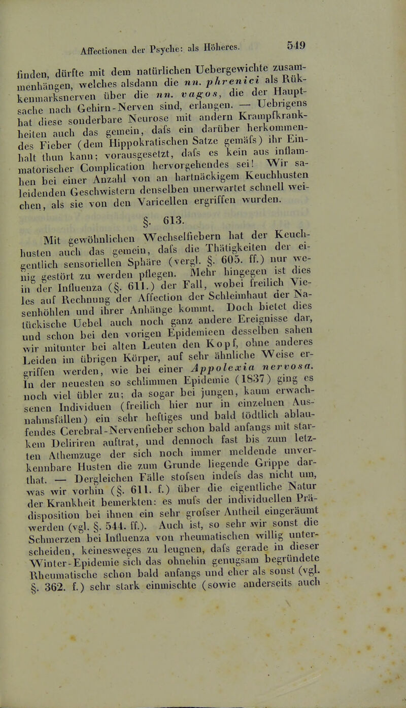 finden, dürfte mit dem natürlichen Uebergewichte zusam- menhängen, welches alsdann die nn. phremci alsRuk- kenmarksnerven über die nn vagos, die ^^^^^ Sache nach Gehirn-Nerven sind, erlangen. - Uebngens hat diese sonderbare Neurose mit andern Krampfkrank- heiten auch das gemein dafs <^arüber herkomiij^en- des Fieber (dem Hippokratischen Satze gemafs) ihr Ein- halt Ihun kann-, vorausgesetzt, dafs es kein aus inflam- matorischer Complication hervorgehendes sei! Wir sa- hen bei einer Anzahl von an hartnäckigem Keuchhusten leidenden Geschwistern denselben unerwartet schnell wei- chen, als sie von den Varicellen ergriffen wurden. §. 613. Mit gewöhnlichen Wechselfiebern hat der Keuch- husten auch das gemein, dafs die Thätigl^eiten der ei- gentlich sensoriellen Sphäre (vergl. §. 605. ff.) nur we- nig gestört zu werden pflegen. Mehr hingegen ist dies in der Influenza (§.611.) der Fall, wobei freilich Vie- les auf Rechnung der Affection der Schleimhaut der Na- senhöhlen und ihrer Anhänge kommt Doch bietet dies tückische Uebel auch noch ganz andere Ereignisse dar, und schon bei den vorigen Epidemieen desselben sahen wir mitunter bei alten Leuten den Kopf, ohne anderes Leiden im übrigen Körper, auf sehr ähnliche Weise er- griffen werden, wie bei einer Appolexia nervosa. In der neuesten so schlimmen Epidemie (183/) ging es noch viel übler zu; da sogar bei jungen, kaum erwach- senen Individuen (freilich hier nur in einzelnen Aus- nahmsfällen) ein sehr heftiges und ba d lödthch ablau- fendes Cerebral-Nerventieber schon bald anfangs nnt star- kem Deliriren auftrat, und dennoch fast bis zum letz- ten Athemzugc der sich noch immer meldende unver- kennbare Husten die zum Grunde liegende Grippe dar- lliat — Dergleichen Fälle stofsen indefs das nicht um, was'wir vorhin (§. 611. f.) über die eigentliche Natur der Krankheit bemerkten: es mufs der individuellen 1 ra- disposilion bei ihnen ein sehr grofser Antheil eingeräumt werden (vgl. §. 544. ff.). Auch ist, so sehr wir sonst die Schmerzen bei Influenza von rheumatischen willig unter- scheiden, keinesweges zu leugnen, dafs gerade in dieser Winter-Epidemie sich das ohnehin genugsam begründete Rheumatische schon bald anfangs und eher als sonst (vg . §. 362. f.) sehr stark einmischte (sowie anderseits auch