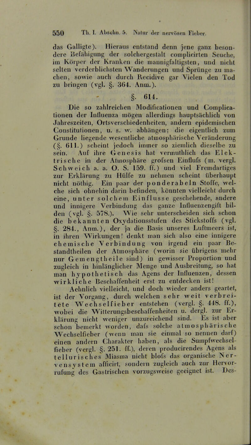 das Galligtc). Hieraus entstand denn jene ganz beson- dere iiefahigung der solchergestalt complicirten Seuche, iin Körper der Kranken die mannigfaltigsten, und nicht selten verderblichsten Wanderungen und Sprünge zu ma- chen, sowie auch durch Recidive gar Vielen den Tod zu bringen (vgl. §. 364. Anm.). §. 614. Die so zahlreichen Modificationen und Complica- lionen der Iniluenza mögen allerdings hauptsächlich von Jahreszeiten, Ortsverschiedenheiten, andern epidemischen Constitutionen, u. s. w. abhängen; die eigentlich zum Grunde liegende wesentliche atmosphärische Veränderung (§. 611.) scheint jedoch immer so ziemlich dieselbe zu sein. Auf ihre Genesis hat vermuthlich das Elek- trische in der Atmosphäre grofsen Einflufs (m. vergl. Schweich a. a. O. S. 159. ff.) und viel Fremdartiges zur Erklärung zu Hülfe zu nehmen scheint überhaupt nicht nöthig. Ein paar der ponderabeln Stoffe, wel- che sich ohnehin darin belinden, könnten vielleicht durch eine, unter solchem Einflüsse geschehende, andere und innigere Verbindung das ganze Influenzengift bil- den (vgl. §. 578.). Wie sehr unterscheiden sich schon die bekannten Oxjdationsstufen des Stickstoffs (vgl. §. 284., Anm.), der ja die Basis unseres Luftmeers ist, in ihren Wirkungen! denkt man sich also eine innigere chemische Verbindung von irgend ein paar Be- standtheilen der Atmosphäre (worin sie übrigens mehr nur Gemengt heile sind) in gewisser Proportion und zugleich in hinlänglicher Menge und Ausbreitung, so hat man hypothetisch das Agens der Influenzen, dessen wirkliche Beschaffenheit erst zu entdecken ist! Aehnlich vielleicht, und doch wieder anders geartet, ist der Vorgang, durch welchen sehr weit verbrei- tete Wechselfieber entstehen (vergl. §. 448. ff.), wobei die Witterungsbeschaffenheiten u. dergl. zur Er- klärung nicht weniger unzureichend sind. Es ist aber schon bemerkt worden, dafs solche atmosphärische Wechselfieber (wenn man sie einmal so nennen darf) einen andern Charakter haben, als die Sumpfwechsel- fieber (vergl. §.251. ff.), deren producirendes Agens als tellurisches Miasma nicht blofs das organische Ner- vensystem afficirt, sondern zugleich auch zur Hervor- rufung des Gastrischen vorzugsweise geeignet ist. Des-