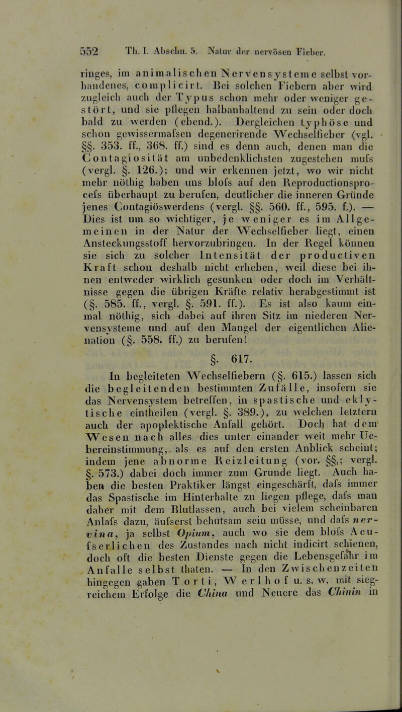 riiiges, im animalischen Nervensysteme selbst vor- handenes, complicirt. i5ci solchen F'icbcrn aber wird 7Aigleich auch der Typus schon mciir oder weniger ge- stört, und sie pllegen halbanhaltend zu sein oder doch bald zu werden (ebcnd.)- dergleichen typhöse und schon gcwisscrmafscn degenerirende Wechselfieber (vgl. §§. 353. ff., 368. ff.) sind es denn auch, denen man die Contagiosität am unbedenklichsten zugestehen mufs (vergl. §. 126.); und wir erkennen jetzt, wo wir nicht mehr nöthig haben uns blofs auf den Reproductionspro- cefs überhaupt zu berufen, deutlicher die inneren Gründe jenes Contagiöswerdens (vergl. §§. 560. ff., 595. f.). — Dies ist um so wichtiger, je weniger es im Allge- meinen in der Natur der Wechselfieber liegt, einen Ansteckungsstoff hervorzubringen. In der Regel können sie sich zu solcher Intensität der productiven Kraft schon deshalb nicht erheben, weil diese bei ih- nen entweder wirklich gesunken oder doch im Verhält- nisse gegen die übrigen Kräfte relativ herabgeslimmt ist (§. 585. ff., vergl. §. 591. ff.). Es ist also kaum ein- mal nölhig, sich dabei auf ihren Sitz im niederen Ner- vensysteme und auf den Mangel der eigentlichen Alie- nation (§. 558. ff.) zu berufen! §. 617. In begleiteten Wechselfiebern (§. 615.) lassen sich die begleitenden bestimmten Zufälle, insofern sie das Nervensystem betreffen, in spastische und ekiy- tische cintiieilen (vergl. §. 389.), zu welchen letztem auch der apoplektische Anfall gehört. Doch hat dcra^ Wesen nach alles dies unter einander weit mehr Ue- bereinstimmung, als es auf den ersten Anblick scheint; indem jene abnorme Reizleitung (vor. §§,; vergl. §. 573.) dabei doch immer zum Grunde liegt. Auch ha- ben die besten Praktiker längst eingeschärft, dafs immer das Spastische im Hinterhalte zu liegen pflege, dafs man daher mit dem Blutlassen, auch bei vielem scheinbaren Anlafs dazu, äufserst behutsam sein müsse, und dafs 7ier- vina, ja selbst Opium, auch wo sie dem blofs Aeu- fs er liehen des Zustandes nach nicht indicirt schienen, doch oft die besten Dienste gegen die Lebensgefalir im Anfalle selbst thaten. — In den Zwischenzeiten hingegen gaben T o r t i, W e r l h o f u. s. w. mit sieg- reichem Erfolge die China und Neucrc das Cldnin in