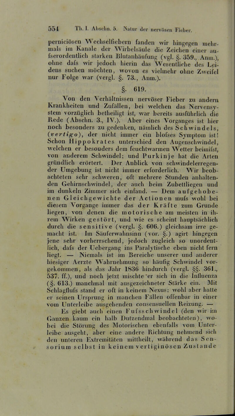 peruiciöscn Wechselficbcrn fanden wir hingegen mehr- mals im Kanäle der Wirbelsäule die Zeichen einer au- fscrordentlich starken Bliitanhäufung (vgl. §. 359., Anm.), ohne dafs wir jedoch hierin das Wesentliche des Lei- dens suchen möchten, wovon es vielmehr ohne Zweifel nur Folge war (vcrgl. §. 73., Anm.). §. 619. Von den Verhältnissen nervöser Fieber zu andern Krankheiten und Zufällen, bei welchen das Nervensy- stem vorzüglich betheiligt ist, war bereits ausführlich die Rede (Abschn. 3., IV.). Aber eines Vorganges ist hier noch besonders zu gedenken, nämlich des Schwindels, (vertigo), der nicht immer ein blofses Symptom ist! Schon Hippokrates unterschied den Augcnschwindel, welchen er besonders dem feuchtwarmen Wetter beimifst, von anderem Schwindel; und Purkinje hat die Arten gründlich erörtert. Der Anblick von schwindelerregen- der Umgebung ist nicht immer erforderlich. Wir beob- achteten sehr schweren, oft mehrere Stunden anhalten- den Gehirnschwindel, der auch beim Zubettliegen und im dunkeln Zimmer sich einfand. — Dem aufgehobe- nen Gleichgewichte der Actionen mufs wohl bei diesem Vorgange immer das der Kräfte zum Grunde liegen, von denen die motorische am meisten in ih- rem Wirken gestört, und wie es scheint hauptsächlich durch die sensitive (vergl. §. 606.) gleichsam irre ge- macht ist. Im Säuferwahnsinn (vor. §.) agirt hingegen jene sehr vorherrschend, jedoch zugleich so unordent- lich, dafs der Uebergang ins Paralytische eben nicht fern liegt. — Niemals ist im Bereiche unserer und anderer hiesiger Aerzte Wahrnehmung so häufig Schwindel vor- gekommen, als das Jahr 1836 hindurch (vergl. §§. 361., 537. ff.), und noch jetzt mischte er sich in die Influenza (§. 613.) manchmal mit ausgezeichneter Stärke ein. Mit Schlagflufs stand er oft in keinem Nexus; wohl aber hatte er seinen Ursprung in manchen Fällen offenbar in einer vom Unterleibc ausgehenden conscnsuellen Reizung. — Es giebt auch einen Fufsschwindel (den wir im Ganzen kaum ein halb Dutzendmal beobachteten), wo- bei die Störung des Motorischen ebenfalls vom Unfcr- leibe ausgeht, aber eine andere Richtung nehmend sich den unleren Extremitäten miltheilt, während das Sen- sorium selbst in keinem vcrtiginöscu Zustande