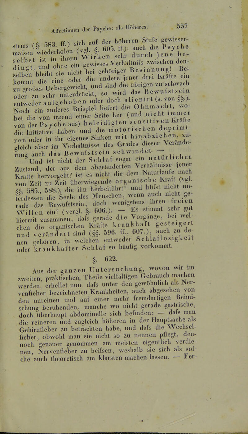 ste„,s (§. 583. ff) sicK auf ^Jf^^lt^y^^l selbst ist in iniem * A/n.-i.,linifs 7vvischen den- j- * .,»rl nhnp e n gewisses VeihalUHis zwiscucu uuu '^Vu^*V 1 fni^^^^ -ehöriser Besinnung! Bc- selben b e.bt sie nicht bei ^eno n .^^ ^.^ uZg^v^t nÄ^?e übHgen zu schwach olfzu sehr mü^^^^^^^^ so wird das ßewufstsein entweder Aufgehoben oder ^^cl^^^^^^^^^^^ ISJoch ein anderes Beispiel liefert die Ohnmacüt, wo bei die voi irgend einer Seite her (und nicht immer von der Psyche aus) beleidigten sensitiven Kräfte die ln üLe haben und die motorischen deprimi- ren oder in ihr eigenes Sinken mit hinabziehen zu- gleich aber im VeÄällnisse des Grades dieser Yerande- rmi'- auch das Bewufstsein schwindet. — d ist nicht der Schlaf sogar ein natürlicher Zustand, der aus dem abgeänderten ^-liä t.isse ,e^^^^^^ Kräfte hervorgeht? ist es nicht die dem Nalui^ufe nach von Zeit 7M Zeit überwiegende ^, IvL ,m SS 585 588) die ihn herbeiführt? und bufst nicht un- ^^desse; die Seele des Menschen, wenn auch nicht ge- ade das Bewufstsein, doch wenigstens ihren freien Willen ein? (vergl. §. 606.)- - Es stimmt sehr gut hTe m t zusammen, dafs gerade die Vorgänge, bei wel- chen die organischen Kräfte krankhaft gesteigert und verändert sind (§§. 596. ff., 607.) auch zu de- nen gehören, in welchen entweder Sch aflosigkeit oder krankhafter Schlaf so häutig vorkommt. §. 622. Aus der ganzen Untersuchung, wovon wir im zweiten, praktischen, Theilc vielfältigen Gebrauch machen werden, erhellet nun dafs unter den gewöhnlich als Ner- venfieber bezeichneten Krankheiten, auch abgesehen von den unreinen und auf einer mehr fremdartigen Beimi- schung beruhenden, manche wo nicht gerade gastrisclie, doch überhaupt abdominelle sich befinden; — dals man die reineren und zugleich höheren in der Hauptsache als Gehirnfieber zu betrachten habe, und dafs die Wechsel- fieber, obwohl man sie nicht so zu nennen pflegt, den- noch genauer genommen am meisten eigentlich verdie- nen, Nerveniieber zu heifsen, weshalb sie sich als sol- che auch theoretisch am klarsten machen lassen. — Fer-