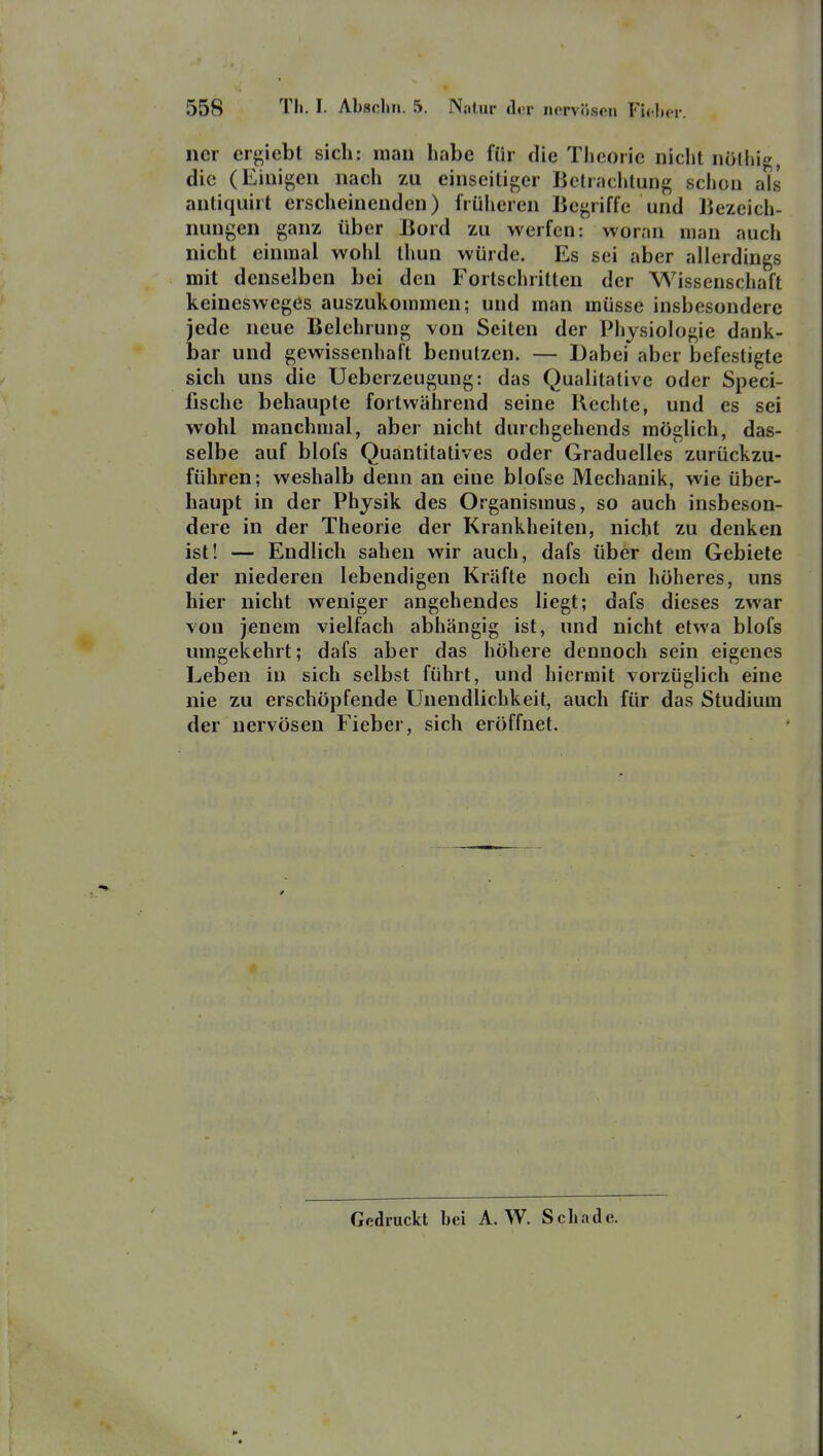 ner crgiebt sich: mau habe für die Tlicoric nicht nölhi^, die (Einigen nach zu einseiliger Ketraclitung schon als antiquirt erscheinenden) früheren Begriffe und Bezeich- nungen ganz über Bord zu werfen: woran man auch nicht einmal wohl ihun würde. Es sei aber allerdings mit denselben bei den Fortschrilten der Wissenschaft keinesweges auszukommen; und man müsse insbesondere jede neue Belehrung von Seilen der Physiologie dank- bar und gewissenhaft benutzen. — Dabei aber befestigte sich uns die Uebcrzeugung: das Qualitative oder Speci- fische behaupte fortwährend seine Rechte, und es sei wohl manchmal, aber nicht durchgehends möglich, das- selbe auf blofs Quantitatives oder Graduelles zurückzu- führen; weshalb denn an eine blofse Mechanik, wie über- haupt in der Physik des Organismus, so auch insbeson- dere in der Theorie der Krankheiten, nicht zu denken ist! — Endlich sahen wir auch, dafs über dem Gebiete der niederen lebendigen Kräfte noch ein höheres, uns hier nicht weniger angehendes liegt; dafs dieses zwar von jenem vielfach abhängig ist, und nicht etwa blofs umgekehrt; dafs aber das höhere dennoch sein eigenes Leben in sich selbst führt, und hiermit vorzüglich eine nie zu erschöpfende Unendlichkeit, auch für das Studium der nervösen Fieber, sich eröffnet. Gedruckt bei A.W. Schade.