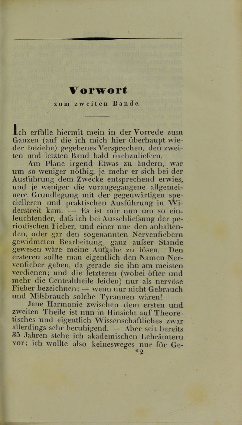 Vorwort zum zweiten Bande. Ich erfülle hiermit mein in der Vorrede zum Ganzen (auf die ich mich hier überhaupt wie- der beziehe) gegebenes Versprechen, den zwei- ten und letzten Band bald nachzuliefern. Am Plane irgend Etwas zu ändern, war um so weniger nöthig, je mehr er sich bei der Ausführung dem Zwecke entsprechend erwies, und je weniger die vorangegangene allgemei- nere Grundlegung mit der gegenwcärtigen spe- cielleren und praktischen Ausführung in Wi- derstreit kam. — Es ist mir nun um so ein- leuchtender, dafs ich bei Ausschliefsung der pe- riodischen Fieber, und einer nur den anhalten- den, oder gar den sogenannten Nervenfiebern gewidmeten Bearbeitung, ganz aufser Stande gewesen wäre meine Aufgabe zu lösen. Den ersteren sollte man eigentlich den Namen Ner- venfieber geben, da gerade sie ihn am meisten verdienen; und die letzteren (wobei öfter und mehr die Centraltheile leiden) nur als nervöse Fieber bezeichnen; — wenn nur nicht Gebrauch und Mifsbrauch solche Tyrannen wären! Jene Harmonie zwischen dem ersten und zweiten Theile ist nun in Hinsicht auf Theore- tisches und eigenthch Wissenschaftliches zwar allerdings sehr beruhigend. — Aber seit bereits 35 Jahren stehe ich akademischen Lehrämtern vor; ich wollte also keinesweges nur für Ge- *2