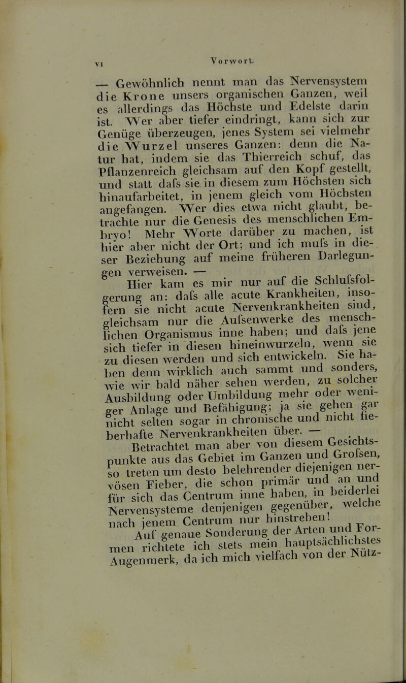 yi Vorwort. Gewöhnlich nennt man das Nervensystem die Krone unsers organischen Ganzen, weil es allerdings das Höchste und Edelste darin ist. Wer aber tiefer eindringt, kann sich zur Genüge überzeugen, jenes System sei vielmehr die Wurzel unseres Ganzen: denn die Na- tur hat, indem sie das Thierreich schuf, das Pflanzenreich gleichsam auf den Kopf gestellt, und statt dafs sie in diesem zum Höchsten sich hinaufarbeitet, in jenem gleich vom Höchsten angefangen. Wer dies etwa nicht glaubt, be- trachte nur die Genesis des menschlichen Em- bryo! Mehr Worte darüber zu machen, ist hier aber nicht der Ort; und ich mufs in die- ser Beziehung auf meine früheren Darlegun- gen verweisen. — ^ i- o v,i i Hier kam es mir nur auf die Schlulstoi- eerung an: dafs alle acute Krankheiten, inso- fern sie nicht acute Nervenkrankheiten sind, gleichsam nur die Aufsenwerke des mensch- lichen Organismus inne haben; und dals jene sich tiefer in diesen hineinwurzeln wenn sie zu diesen werden und sich entwickeln. i>ie na- hen denn wirklich auch sammt und sonders, wie wir bald näher sehen werden, zu solcher Ausbildung oder Umbildung mehr oder weni- ger Anlage und Befähigung; )a sie gehen gar nicht selten sogar in chronische und nicht üe- berhafte Nervenkrankheiten über. — Betrachtet man aber von diesem Gesicnts- punkte aus das Gebiet im Ganzen und Grolsen, so treten um desto belehrender diejenigen ner- vösen Fieber, die schon primär und an und für sich das Centrum inne haben in beiderlei Nervensysteme denjenigen gegenüber welche nach icnem Centrum nur hmstrehen! '''^S^n^ne Sonderung der Arten und For- men richtete ich stets mein hauptsachlichs es Augenmerk, da ich mich vielfach von der Nutz-