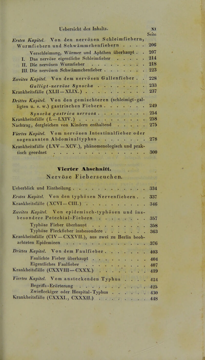 Seite Erstes Kapitel. Von den nervösen Schleimficbern, Wurmfiebern und Schwämmchenfiebern .... 206 Verschleimung, Würmer und Aphthen überhaupt . . 207 I. Das nervöse eigentliche Schleimfieber 214 II. Die nervösen Wurmfieber 218 III. Die nervösen Schwäramchenfieber 223 Zweites Kapitel. Von dem nervösen Gallenfieber . . 228 Oalligt-nervöse Synocha 233 Krankheitsfälle (XLII-XLIX.) 237 Drittes Kapitel Von den gemischteren (schleimigt-gal- ligten u. s. w.) gastrischen Fiebern 249 Synocha gastrica nervosa 254 Krankheitsfälle (L —LXIV.) 258 Nachtrag, dergleichen von Kindern enthaltend 275 Viertes Kapitel. Vom nervösen Intestinalfieber oder sogenannten Abdominaltyphus 278 Eö-ankheilsfälle (LXV —XCV), phänomenologisch und prak- tisch geordnet 300 Vierter Abschnitt. Nervöse Fieberseuchen. Ucberblick und Eintheilung 334 Erstes Kapitel. Von den typhösen Nervenfiebern. . 337 Krankheitsfälle (XCVI —CHI.) 346 Zweites Kapitel. Von epidemisch-typhösen und ins- besondere Petechial-Fiebern 357 Typhöse Fieber überhaupt 358 Typhöse Fleckfieber insbesondere 363 Krankheitsfälle (CIV — CXXVII.), aus zwei zu Berlin beob- achteten Epidemieen 376 Drittes Kapitel. VondemFaulfieber 403 Faulichfe Fieber überhaupt 404 Eigentliches Faulfieber 407 Krankheitsfälle (CXXVIII—CXXX.) ........ 419 Viertes Kapitel. Vom ansteckenden Typhus .... 424 Begriffs-Erörterung 425 Zwiefleckiger oder Hospital-Typhus 430 Krankheitsfälle (CXXXI., CXXXII.) 44«