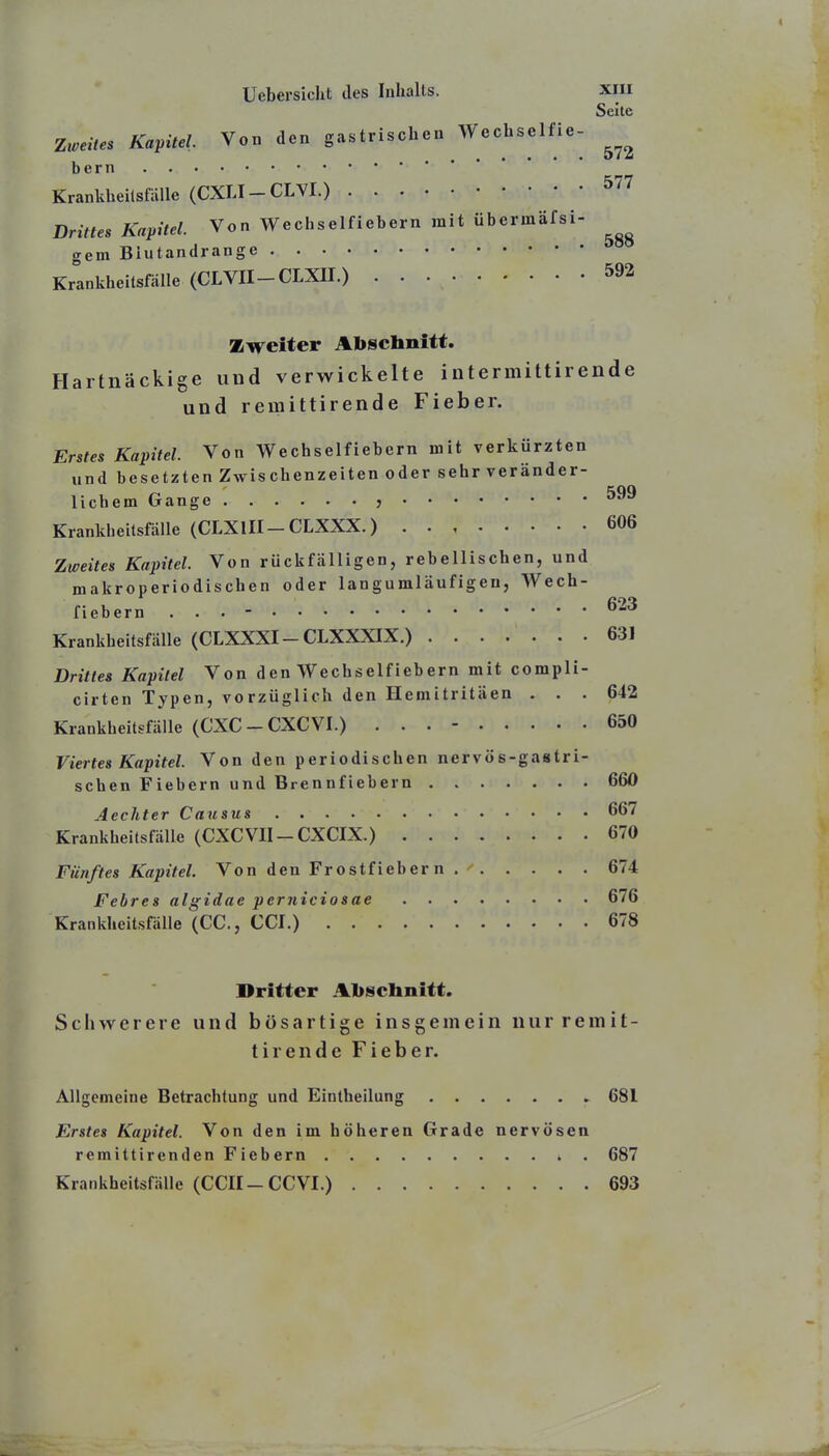 Seite Zweites Kapitel Von den gastrischen Wechselfie- bern Krankheilsfälle (CXLI-CLYI.) Drittes Kapitel. Von Wechselfiebern mit übermäfsi- gern Blutandrange Krankheitsfälle (CLVII-CLXII.) 592 Zweiter Abschnitt. Hartnäckige und verwickelte intermittirende und remittirende Fieber. Erstes Kapitel. Von Wechselfiebern mit verkürzten und besetzten Zwischenzeiten oder sehr veränder- lichem Gange , 599 Krankbeitsfälle (CLXIII-CLXXX.) 606 Zweites Kapitel. Von rückfälligen, rebellischen, und makroperiodischen oder langumläufigen, Wech- fiebern ... - ^23 Krankheitsfälle (CLXXXI - CLXXXIX.) 631 Drittes Kapitel Von den Wechselfiebern mit compli- cirten Typen, vorzüglich den Hemitritäen ... 642 Krankheitsfälle (CXC - CXCVI.) ... - 650 Viertes Kapitel. Von den periodischen nervös-gastri- schen Fiebern und Brennfiebern 660 Aechter Causus 667 Krankbeitsfälle (CXCVII-CXCIX.) 670 Fünftes Kapitel. Von den Frostfiebern 674 Febres algidae perniciosae 676 Krankheitsfälle (CC, CCf.) 678 Dritter Alischnitt. Schwerere und bösartige insgemein nur remit- tirende Fieber. Allgemeine Betrachtung und Eintheilung 681 Erstes Kapitel. Von den im höheren Grade nervösen remittirenden Fiebern 687