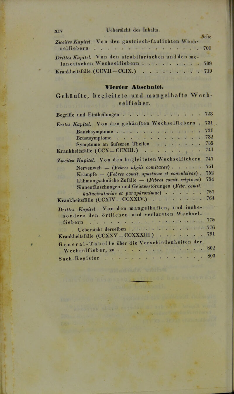 Seite Zweites Kapitel. Von den gastrisch-faulichten Wecb- selfiebern 701 Drittes Kaintel. Von den atrabilarischen und den me- lanotischen Wecliselfiebern 709 Krankheitsfälle (CCVII-CCIX.) 719 Ticrter A1)schnitt. Gehäufte, begleitete und mangelhafte Wech- selfi eher. Begriffe und Eintheilungen 723 Hrstes Kapitel. Von den gehäuften Wechselfiebern . 731 Bauchsymptome 731 Brustsymptome • • 732 Symptome an äufseren Theilen 735 Krankheitsfälle (CCX-CCXIII.) 741 Zweites Kapitel. Von den begleiteten Wechselfiebern 747 Nervenweh — (Febres algiis comitatae) 751 Krämpfe — (Febres comit. spasticae et convtdsivae) . 752 Lähmungsähnliche Zufälle — (Febres comit. eclyticae) 754 Sinnentäuschungen und Geistesstörungen (Febr. comit. hallucinatoriae et paraphronimae) 757 Krankheitsfälle (CCXIV - CCXXIV.) 764 Drittes Kapitel. Von den mangelhaften, und insbe- sondere den örtlichen und verlarvten Wechsel- fiebern ''^^ Uebersicht derselben 776 Krankheitsfälle (CCXXV-CCXXXIII.) 791 General-Tabelle über die Verschiedenheiten der Wechselfieber, zu Sach-Register /