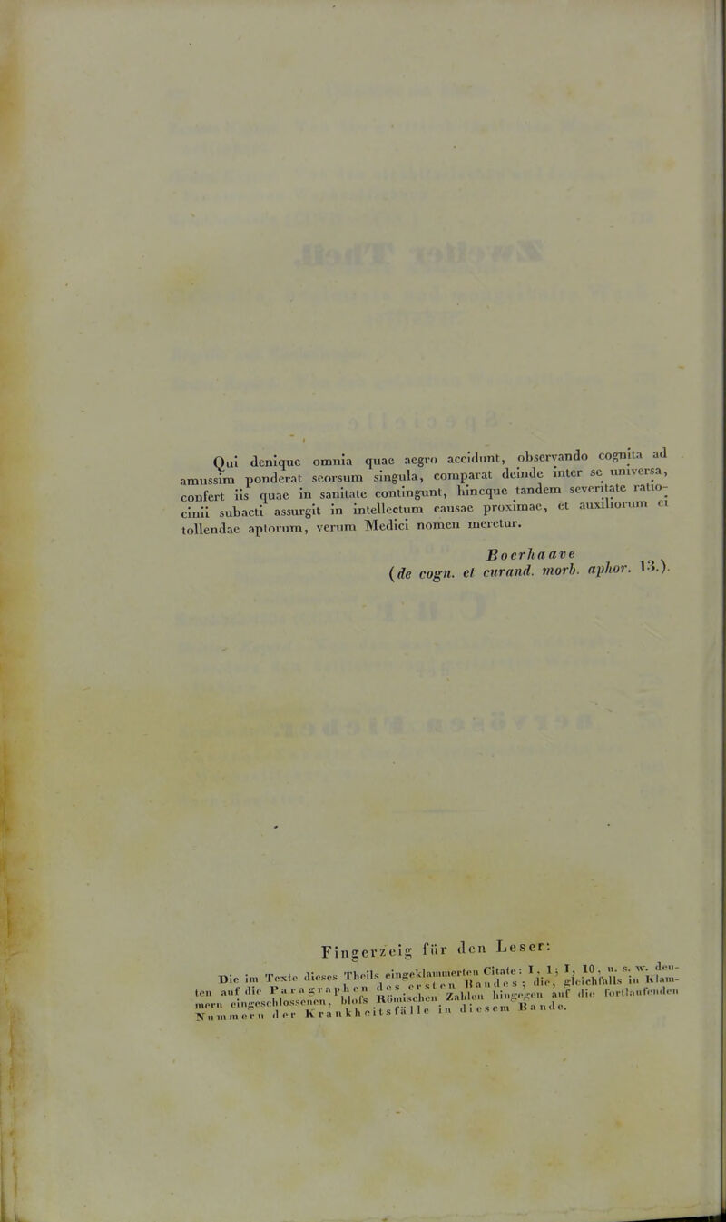 Qu! denlque omnla quae acgro accidunt, obscrvando cognila ad araussira ponderat scorsum singula, comparat delndc mtcr sc univcrsa, confert Iis quae in sanltate conlingunt, Inncquc tandem scvcritate ralio- clnil subacti assurgit in intellcctum causac proximac, et auxiliorum ci tollendac aplorum, verum Medicl nomen mcrctur. Boerhaave (de cogn. et curand. morh. aphor. 13.)- Fingerzeig für tlcn Leser: