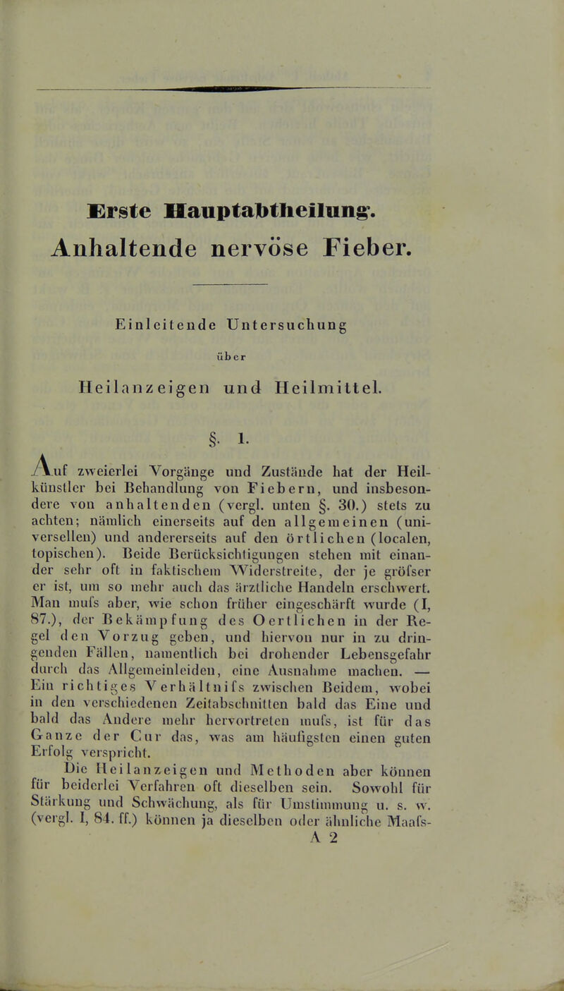 £rste Mauptalbtlieilun^. Anhaltende nervöse Fieber Einleitende Untersuchung über Heilanzeigen und Heilmittel. Auf zweierlei Vorgänge und Zustände hat der Heil- künsllcr bei Behandlung von Fiebern, und insbeson- dere von anhaltenden (vergl. unten §. 30.) stets zu achten; nämlich einerseits auf den allgemeinen (uni- versellen) und andererseits auf den örtlichen (localen, topischen). Beide Berücksichtigungen stehen mit einan- der sehr oft in faktischem Widerstreite, der je gröfser er ist, um so mehr auch das ärztliche Handeln erschwert. Man mui's aber, wie schon früher eingeschärft wurde (I, 87.), der Bekämpfung des Oertlichen in der Re- gel den Vorzug geben, und hiervon nur in zu drin- genden Fällen, namentlich bei drohender Lebensgefahr durch das Aligemeinleiden, eine Ausnahme machen. — Ein richtiges Verhältnifs zwischen ßeidem, wobei in den verschiedenen Zeitabschnitten bald das Eine und bald das Andere mehr hervortreten uuifs, ist für das Ganze der Cur das, was am häufigsten einen guten Erfolg verspricht. Die Heilanzeigen und Methoden aber können für beiderlei Verfahren oft dieselben sein. Sowohl für Stärkung und Schwächung, als für Umstimmung u. s. w. (vergl. I, 84. ff.) können ja dieselben oder ähnliche Maafs- A 2