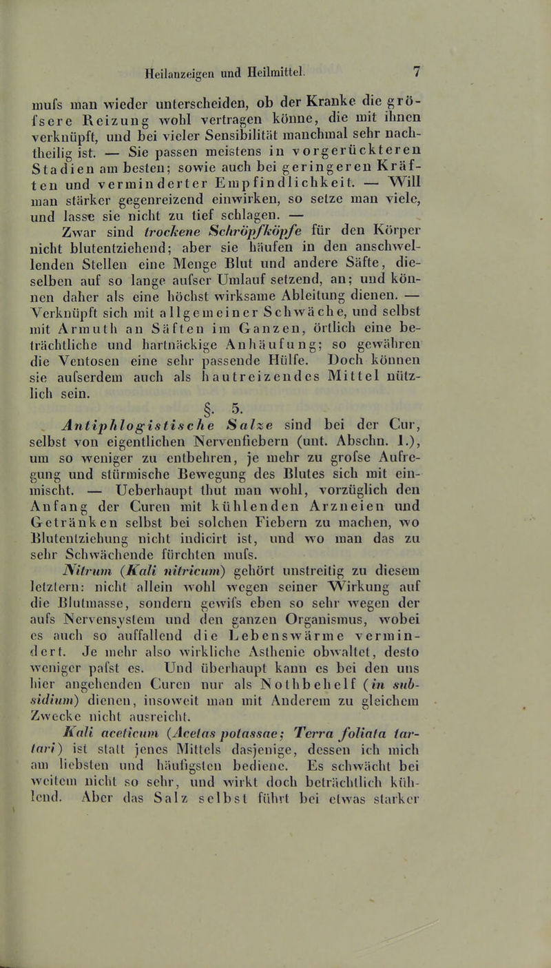 mufs man wieder unterscheiden, ob der Kranke die grö- fserc Reizung wohl vertragen könne, die mit ihnen verknüpft, und bei vieler Sensibilität manchmal sehr nach- theilig ist. — Sie passen meistens in vorgerückteren Stadien am besten; sowie auch bei geringeren Kräf- ten und verminderter Empfindlichkeit. — Will man stärker gegenreizend einwirken, so setze man viele, und lasse sie nicht zu tief schlagen. — Zwar sind trockene Scliröpfköpfe für den Körper nicht blutentziehend; aber sie häufen in den anschwel- lenden Stellen eine Menge Blut und andere Säfte, die- selben auf so lange aufscr Umlauf setzend, an; und kön- nen daher als eine höchst wirksame Ableitung dienen. — Verknüpft sich mit allgemeiner Schwäche, und selbst mit Armuth an Säften im Ganzen, örtlich eine be- trächtliche und hartnäckige Anhäufung; so gewähren die Ventosen eine sehr passende Hülfe. Doch können sie aufserdem auch als hautreizendes Mittel nütz- lich sein. §. 5- Antiphlogistische Salze sind bei der Cur, selbst von eigentlichen Nervenfiebern (unt. Abschn. 1.), um so weniger zu entbehren, je mehr zu grofse Aufre- gung und stürmische Bewegung des Blutes sich mit ein- mischt. — Ueberhaupt thut man wohl, vorzüglich den Anfang der Curen mit kühlenden Arzneien und Getränken selbst bei solchen Fiebern zu machen, wo Blutenlziehung nicht indicirt ist, und wo man das zu sehr Schwächende fürchten mufs. Nitrum (Kali nitricum) gehört unstreitig zu diesem letztern: nicht allein wohl wegen seiner Wirkung auf die Blutmasse, sondern gewifs eben so sehr wegen der aufs Nervensystem und den ganzen Organismus, wobei es auch so auffallend die Lebens wärme vermin- dert. Je mehr also wirkliche Asthenie obwaltet, desto weniger pafst es. Und überhaupt kann es bei den uns hier angehenden Curen nur als Nolhbehelf {in sub- sidium) dienen, insoweit man mit Anderem zu gleichem Zwecke nicht ausreicht. Kali aceficum (Acetas potassae; Tert'a foliafa tar- lari) ist statt jenes Mittels dasjenige, dessen ich mich am liebsten und häufigsten bediene. Es schwächt bei weitem nicht so sehr, und wirkt doch beträchtlich küh- lend. Aber das Salz selbst führt bei etwas starker