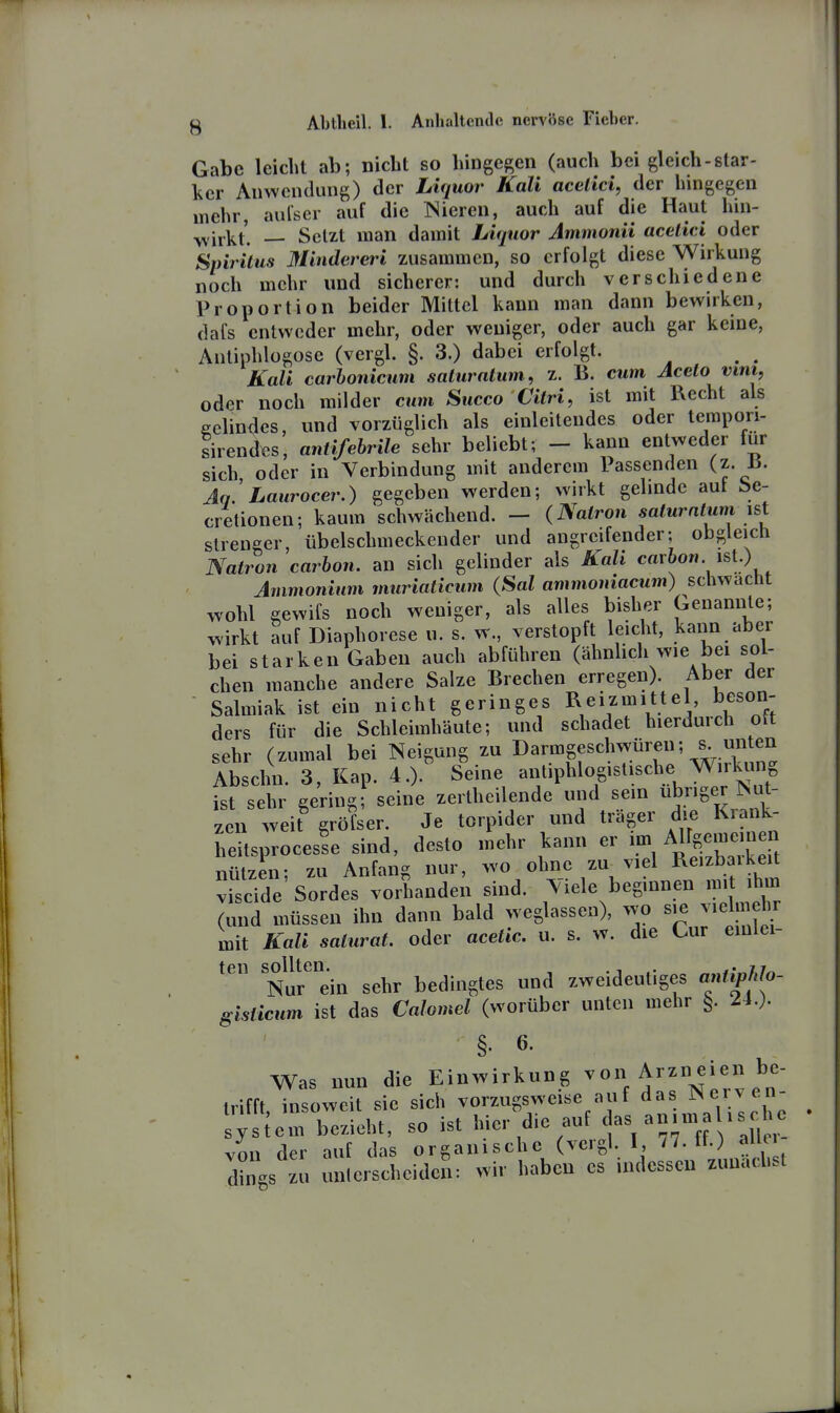 Gabe leicht ab; nicht so hingegen (auch bei gleich-star- licr Anwendung) der Liquor Kali acelici, der hingegen mehr, aulser auf die Nieren, auch auf die Haut hin- wirkt'. — Setzt man damit Liquor Ammonii acelici oder Spiritus Mindereri zusammen, so erfolgt diese Wirkung noch mehr und sicherer: und durch verschiedene Proportion beider Mittel kann man dann bewirken, dafs entweder mehr, oder weniger, oder auch gar keine, Anliuhlogose (vergl. §. 3.) dabei erfolgt. ^ ^ Kali carhonicum saturatum, z. B. cum Aceto vini, oder noch milder cum Succo Citri, ist mit Recht als gelindes, und vorzüglich als einleitendes oder terapori- tirendes, antifebrile sehr beliebt; - kann entweder für sich, oder in Verbindung mit anderem Passenden (z. 15. Aq. Laurocer.) gegeben werden; wirkt gelinde aut be- cretionen; kaum schwächend. — (Natron saturntunyst strenger, übelschmeckender und angreifender; obgleich Natron carbon. an sich gelinder als Kali carbon ist.) Ammonium muriaticum (Sal ammoniacum) schwächt wohl gewifs noch weniger, als alles bisher Geuannle; ^irkt auf Diaphorese u. s. w., verstopft leicht, kann aber bei starken Gaben auch abführen (ähnhch wie bei sol- chen manche andere Salze Brechen erregen). Aber der Salmiak ist ein nicht geringes Reizmittel beson- ders für die Schleimhäute; und schadet hierdurch ott sehr (zumal bei Neigung zu I>«rmgeschwüren; s^ un^^^^ Abschn. 3, Kap. 4.). Seine antiphlogistische W„kung ist sehr gering; seine zertheilende und sein übriger Nut- zen weit gröfser. Je torpider und träger die Kiank- heitsprocesle sind, desto mehr kann er A^^n^^^'^^^ nützen; zu Anfang nur, wo ohne zu^viel Reizbarkeit viscide Sordes vorhanden sind. Viele beginnen mit ihm (und müssen ihn dann bald weglassen), wo sie vielmehr mit Kali saturat. oder acetic. u. s. w. die Cur eiuiei- teil sollten. , . ^ f^hi^ Nur ein sehr bedingtes und zweideutiges antiphlo- isticum ist das Calomel (worüber unten mehr §. 24.). Was nun die Einwirkung ^^''''''^[ll trifft insoweit sie sich vorzugsweise auf das Nerv en- ;Tiem bezieht, so ist hier die auf c|as -^ - von der auf das organische (vergl. I, 77. fl.) allei din.s zu unterscheiden: wir haben es indessen zunächst S