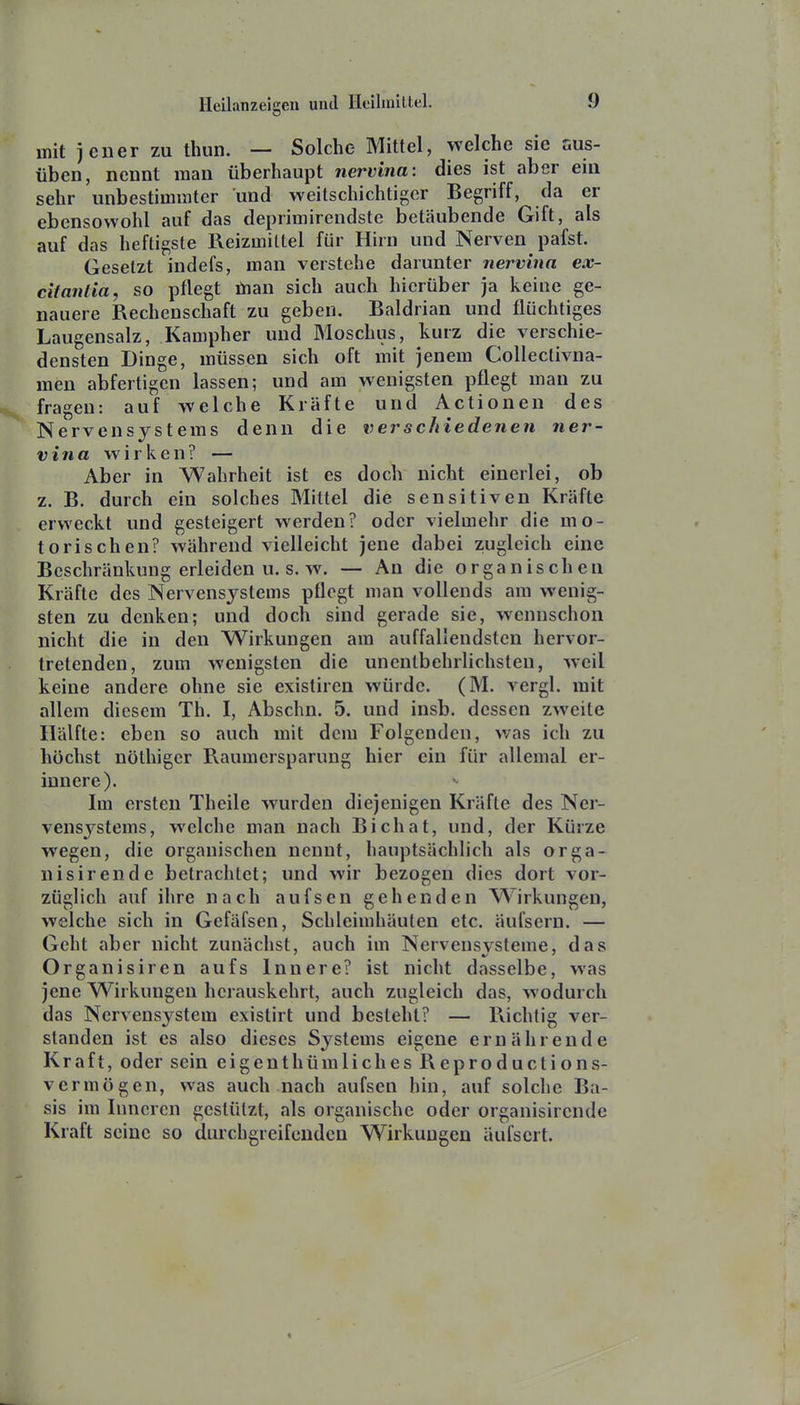 mit jener zu thun. — Solche Mittel, welche sie aus- üben, nennt man überhaupt nervina: dies ist aber ein sehr unbestimmter und weitschichtiger Begriff, da er ebensowohl auf das deprimirendste betäubende Gift, als auf das heftigste Reizmittel für Hirn und Nerven pafst. Gesetzt indefs, man verstehe darunter nervina ex- citantia, so pflegt tnan sich auch hierüber ja keine ge- nauere Rechenschaft zu geben. Baldrian und flüchtiges Laugensalz, Kampher und Moschus, kurz die verschie- densten Dinge, müssen sich oft mit jenem CoUectivna- men abfertigen lassen; und am wenigsten pflegt man zu fragen: auf welche Kräfte und Actionen des Nervensystems denn die verschiedenen ner- vina wirken? — Aber in Wahrheit ist es doch nicht einerlei, ob z. B. durch ein solches Mittel die sensitiven Kräfte erweckt und gesteigert werden? oder vielmehr die mo- torischen? während vielleicht jene dabei z,ugleich eine Beschränkung erleiden u. s. w. — An die organischen Kräfte des Nervensystems pflegt man vollends am wenig- sten zu denken; und doch sind gerade sie, wennschon nicht die in den Wirkungen am auffallendsten hervor- tretenden, zum wenigsten die unentbehrlichsten, weil keine andere ohne sie existiren würde. (M. vergl. mit allem diesem Th. I, Abschn. 5. und insb. dessen zweite Hälfte: eben so auch mit dem Folgenden, was ich zu höchst nöthiger Raumersparung hier ein für allemal er- innere). Im ersten Theile wurden diejenigen Kräfte des Ner- vensystems, welche man nach Bichat, und, der Kürze wegen, die organischen nennt, hauptsächlich als orga- nisirende betrachtet; und wir bezogen dies dort vor- züglich auf ihre nach aufsen gehenden W^irkungen, welche sich in Gefäfsen, Schleimhäuten etc. äufsern. — Geht aber nicht zunächst, auch im Nervensysteme, das Organisiren aufs Innere? ist nicht dasselbe, was jene Wirkungen herauskehrt, auch zugleich das, wodurch das Nervensystem existirt und besteht? — Richtig ver- standen ist es also dieses Systems eigene ernährende Kraft, oder sein eigenthümliches Reproductions- vermögen, was auch nach aufsen hin, auf solche Ba- sis im Inneren gestützt, als organische oder organisircnde Kraft seine so durchgreifenden Wirkungen äufscrt.