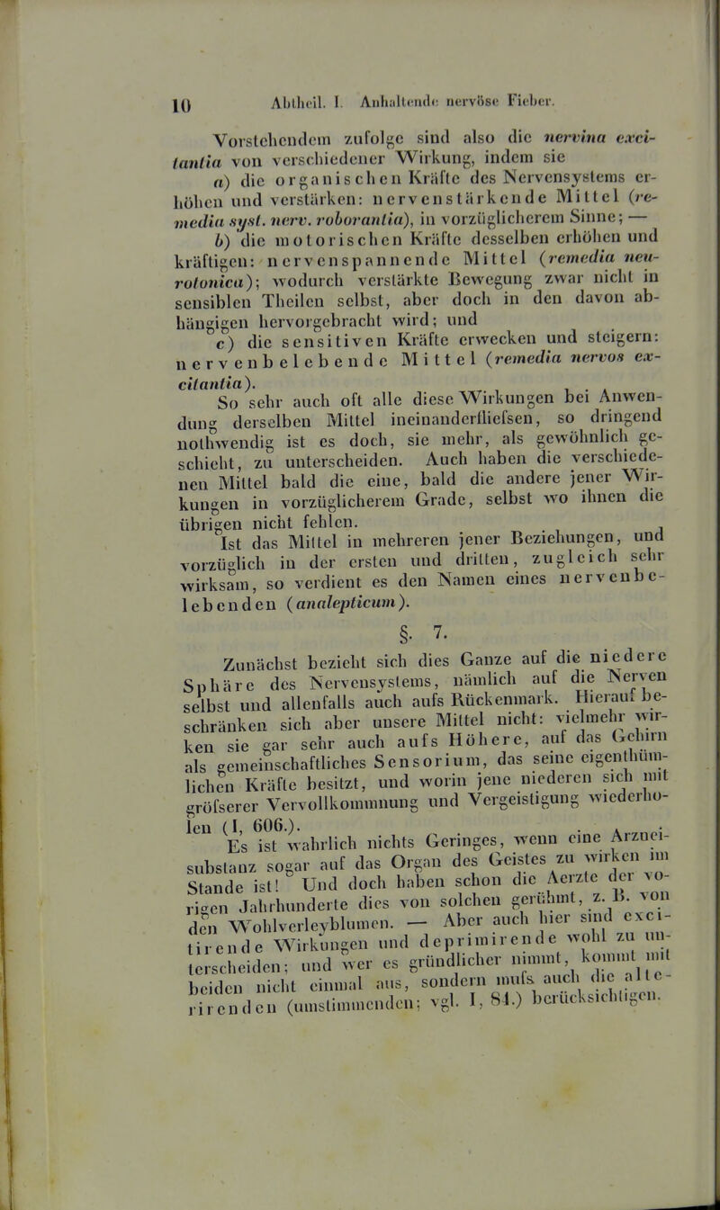 Vorstehendem zufol^^e sind also die nervina cxci- tanlia von verschiedener Wirkung, indem sie a) die organis ch en Kräfte des Nervensystems er- höhen und verstärken: nervenstärkende Mittel (re- media syst. nerv, rohorantia), in vorzügliclierem Sinne; — h) die motorischen Kräfte desselben erhöhen und kräftigen: nerven spann ende Mittel (remedia neu- rolonica); wodurch verstärkte Bewegung zwar nicht in sensiblen Theilen selbst, aber doch in den davon ab- hängigen hervorgebracht wird; und c) die sensitiven Kräfte erwecken und steigern: nerven beleben de Mittel (remedia nervös ex- citantia). , . . So sehr auch oft alle diese Wirkungen bei Anwen- dung derselben Mittel ineinandertUefsen, so dringend nolhwendig ist es doch, sie mehr, als gewöhnlich ge- schieht, zu unterscheiden. Auch haben die verschiede- nen Mittel bald die eine, bald die andere jener Wir- kungen in vorzüglicherem Grade, selbst w^o ihnen die übrigen nicht fehlen. Ist das Mittel in mehreren jener Beziehungen, und vorzüglich in der ersten und dritten, zugleich schr wirksam, so verdient es den Namen eines uervcubc- 1 eben den (analepticum). §. 7. Zunächst bezieht sich dies Ganze auf die niedere Sphäre des Nervensystems, nämlich auf die Nerven selbst und allenfalls auch aufs Rückenmark. Hieraul be- schränken sich aber unsere Mittel nicht: vielmehr wir- ken sie gar sehr auch aufs Höhere, auf das Gehirn als gemeinschaftliches Sensorium, das seine eigenthum- lichen Kräfte besitzt, und worin jene niederen sich mit gröfserer Vervollkommnung und Vergeistigung wiederho- len (I, 606.). . . . Es ist wahrlich nichts Geringes, wenn eine Arznei- subslanz sogar auf das Organ des Geistes zu -irke mi Stande ist! Und doch haben schon die Ae zte dei ^o- rigen Jahrhunderte dies von solchen '^^i»»*, .z-^^^^ den Wohlverleyblumen. - Aber auch hier sind exci- ti^r ende Wirkungen und deprimirende wohl zu un- sc leiden; und wer es gründlicher nimmt, koimnl nnt beiden nicht einmal aus, sondern mufs auch die altc- rl oZuu (umstimmenden; vgl. I, 84.) berücks.chl.gen.