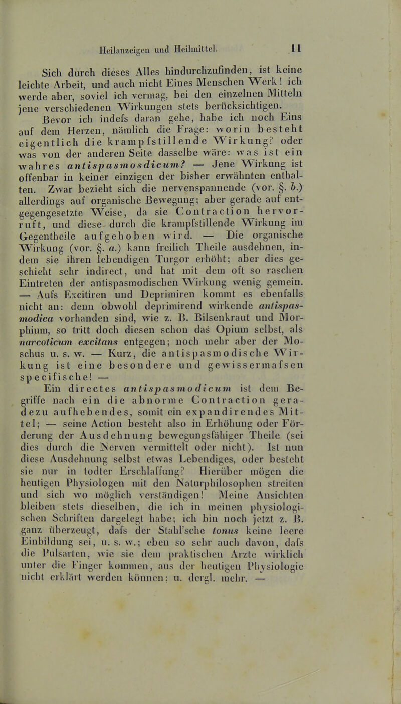 Sich durch dieses Alles hindurchzufinden, ist keine leichte Arbeit, und auch nicht Eines Menschen Werk! ich werde aber, soviel ich vermag, bei den einzelnen Miltelu jene verschiedenen Wirkungen stets berücksichtigen. Bevor ich indefs daran gehe, habe ich noch Eins auf dem Herzen, nämlich die Frage: worin besteht eigentlich die krampfstillende Wirkung? oder was von der anderen Seite dasselbe wäre: was ist ein wahres antispasmosdicum? — Jene Wirkung ist offenbar in keiner einzigen der bisher erwähnten enthal- ten. Zwar bezieht sich die nervenspanneude (vor. §. 6.) allerdings auf organische Bewegung; aber gerade auf ent- gegengesetzte Weise, da sie Contraction hervor- ruft, und diese durch die krarapfstillende Wirkung im Gegentheile aufgehoben wird. — Die organische Wirkung (vor. §. «.) kann freilich Theile ausdehnen, in- dem sie ihren lebendigen Turgor erhöht; aber dies ge- schieht sehr indirect, und hat mit dem oft so raschen Eintreten der antispasmodischcn Wirkung wenig gemein. — Aufs Excitiren und Deprimiren kommt es ebenfalls nicht au: denn obwohl deprimirend wirkende antispas- modica vorhanden sind, wie z. B. Bilsenkraut und Mor- phium, so tritt doch diesen schon das Opium selbst, als narcoticum excitans entgegen; noch mehr aber der Mo- schus u. s. w. — Kurz, die antispasmodische Wir- kung ist eine besondere und gewissermafsen specifische! — Ein directes anlispasino dicum ist dem Be- griffe nach ein die abnorme Contraction gera- dezu aufhebendes, somit ein expaudirendes Mit- tel; — seine Action besteht also in Erhöhung oder För- derung der Ausdehnung bewegungsfähiger Theile (sei dies durch die Nerven vermittelt oder nicht). Ist nun diese Ausdehnung selbst etwas Lebendiges, oder besieht sie nur in todter Erschlaffung? Hierüber mögen die heuligen Physiologen mit den Nalurphilosophcn streiten und sich wo möglich verständigen! Meine Ansichten bleiben stets dieselben, die ich in meinen physiologi- schen Schriften dargelegt habe; ich bin noch jetzt z. B. ganz überzeugt, dafs der Stahl'sche ionus keine leere Einbildung sei, u. s. w.; eben so sehr auch davon, dafs die Pulsarien, wie sie dem praktischen Arzte wirklich unter die Finger kommen, aus der heuligen Piiysiologic nicht erklärt werden können; u. dergl. mehr. —