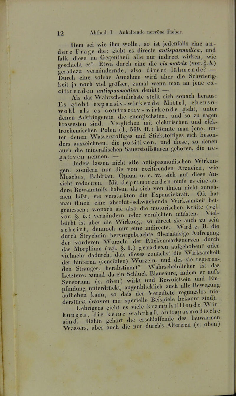 Dem sei wie ihm wolle, so ist jedenfalls eine an- dere Frage die: giebt es direcle anlispaamodica, und falls diese im Gegenlheil alle nur indirect wirken, wie geschieht es? Etwa durch eine die vis motrix (vor. b.) geradezu vermindernde, also direct lähmende? — Durch eine solche Annahme wird aber die Schwierig- keit ja noch viel grofser, zumal wenn man au jene ex- citirenden antispasmodica denkt! — Als das Wahrscheinlichste stellt sich sonach heraus: Es giebt expansiv-wirkende Mittel, ebenso- wohl als es contractiv - wirkende giebt, unter denen Adstringentia die energischsten, und so zu sagen krassesten sind. Verglichen mit elektrischen und elek- trochemischen Polen (I, 569. ff.) könnte man jene, un- ter denen Wasserstofliges und Stickstoffiges sich beson- ders auszeichnen, die positiven, und diese, zu denen auch die mineralischen Sauerstoffsäuren gehören, die ne- gativen nennen. — Indefs lassen nicht alle antispasmodischen Wirkun- gen, sondern nur die von excilirenden Arzneien, wie Moschus, Baldrian, Opium u. s. w. sich auf diese An- sicht reduciren. Mit deprimirenden mufs es eine an- dere Bewandtnifs haben, da sich von ihnen nicht anneh- men läfst, sie verstärkten die Expansivkraft. Oft hat man ihnen eine absolut-schwächende Wirksamkeit bei- gemessen; wonach sie also die motorischen Kräfte (vgl. vor § 6.) vermindern oder vernichten müfsten. Viel- leicht ist aber die Wirkung, so direct sie auch zu sem scheint, dennoch nur eine indirecte. Wird z. B, die durch Strychnin hervorgebrachte übermäfsige Aulregung der vorderen Wurzeln der Rückenmarksnerven durch das Morphium (vgl. §.1.) geradezu aufgehoben? oder vielmehr dadurch, dafs dieses zunächst die Wirksamkeit der hinteren (sensiblen) Wurzeln, und des sie regieren- den Stranges, herabstimmt? Wahrscheinlicher ist das Letztere: zumal da ein Schluck Blausäure, indem er auts Sensorium (s. oben) wirkt und Bewu stsein und Em- pfindung unterdrückt, augenblicklich auch alle Bewegung Lifheben kann, so dafs der Vergiftete regungslos nie- derstürzt (wovon mir specielle Beispiele bekannt sind) Uebrigens giebt es viele krampfstillende W r- kungen, die keine wahrhaft antispasmodischc sind! Dahin gehört die erschlaffende des lauwarmen Wassers, aber auch die nur du^ch's Alteriren (s. oben)