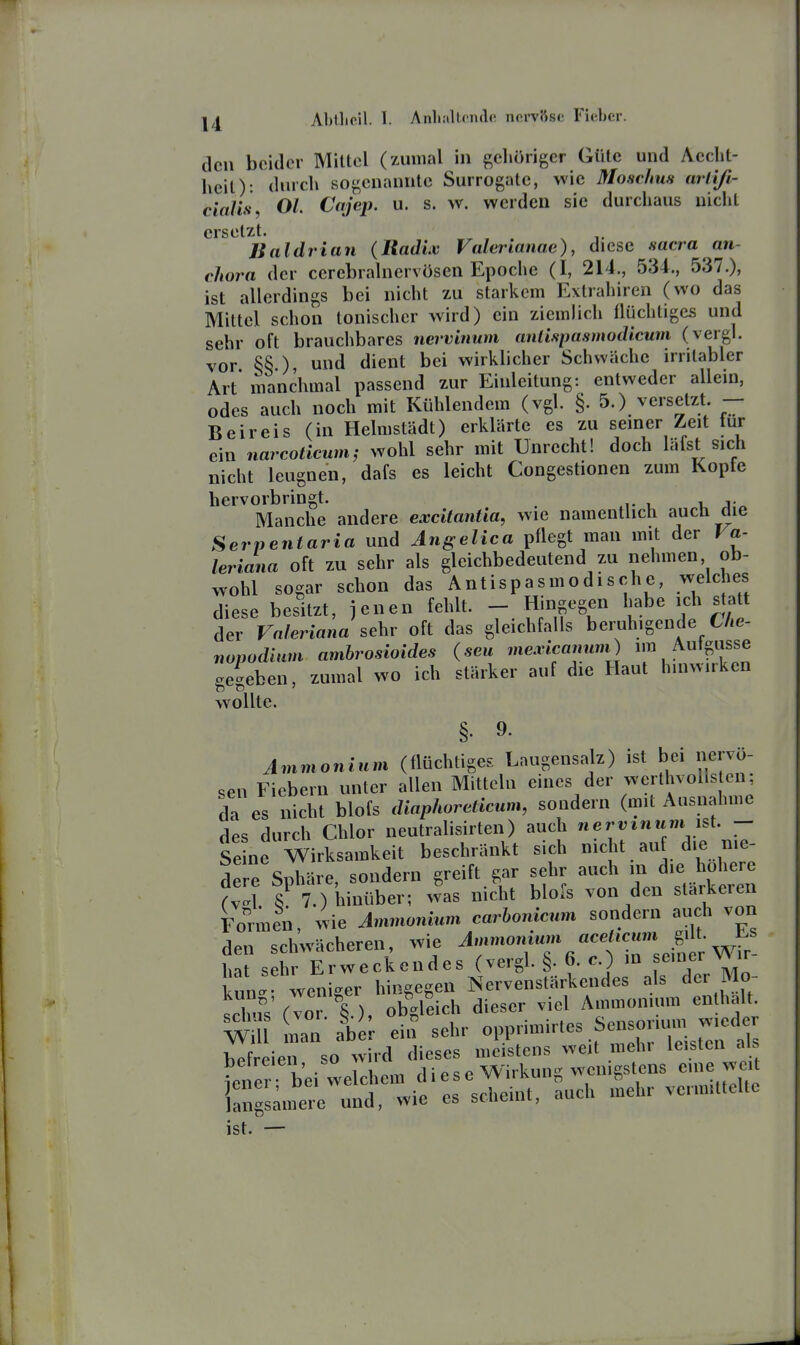 den beider Mittel (yAinial in gcliörigcr Güte und Acclit- heil): durch sogenannte Surrogate, wie Moschus arlifi- cialis, Ol. Cajep. u. s. w. werden sie durchaus nicht ersetzt. Baldrian (Radiv Valcrianae), diese sacra an- chora der cerebrahiervösen Epoche (I, 214., 534., 537.), ist allerdings bei nicht zu starkem Extrahiren (wo das Mittel schon tonischer wird) ein ziemlich flüchtiges und sehr oft brauchbares nervinum anlispasmodicum (vergl. vor §§.), und dient bei wirklicher Schwäche irritabler Art manchmal passend zur Einleitung: entweder allein, odes auch noch mit Kühlendem (vgl. §. 5.) versetzt. — Beireis (in Helmstädt) erklärte es zu seiner Zeit für ein narcoticum^ wohl sehr mit Unrecht! doch läfst^ sich nicht leugnen, dafs es leicht Congestionen zum Kopfe hervorbringt. . xi- i u j « Manche andere excitantia, wie namentlich auch die Serpentaria und Angelica pflegt man mit der Va- leriana oft zu sehr als gleichbedeutend zu nehmen, ob- wohl sogar schon das Antispasmodische, welches diese besitzt, jenen fehlt. - Hingegen habe ich s att der Valeriana sehr oft das gleichfalls beruhigende CAe- nopodium ambrosioides (seu mexicamini) ^^S^^^f^ .e^eben, zumal wo ich stärker auf die Haut hinwirken wollte. §• 9. Ammonium (flüchtiges Laugensah) ist bei neivö- sen Fiebern unter allen Mitteln eines der werlhvol.s en; da es nicht blofs diaphoreticum, sondern (mU Ausnahme des durch Chlor neutralisirten) auch nervinum lü. - Se ne Wirksamkeit beschränkt sich n.cht auf d.e nie- dere Sphäre, sondern greift gar sehr auch m d.e höhere (v'l. Th btoühev; was nicht blofs von den stärkeren Tonnen, wie Ammonium carbonicum sondern auch von den schwächeren, wie /^«fWr hat sehr Erweckendes (vergl. §. 6. c.) in senier v>ir kun' weniger hingegen Nervenstärkendes als der Mo- sS (vo . §.), obgleich dieser viel Ammonium enthalt Wi man aber ei>? sehr 01>lM»ir,es Sensonu.n w.ed befreien so wird dieses meistens weit mehr leisten aU Iner bei we chem diese Wirkung wenigstens eine weit iangs^inere und, wie es scheint, auch mehr vermittelte ist. —